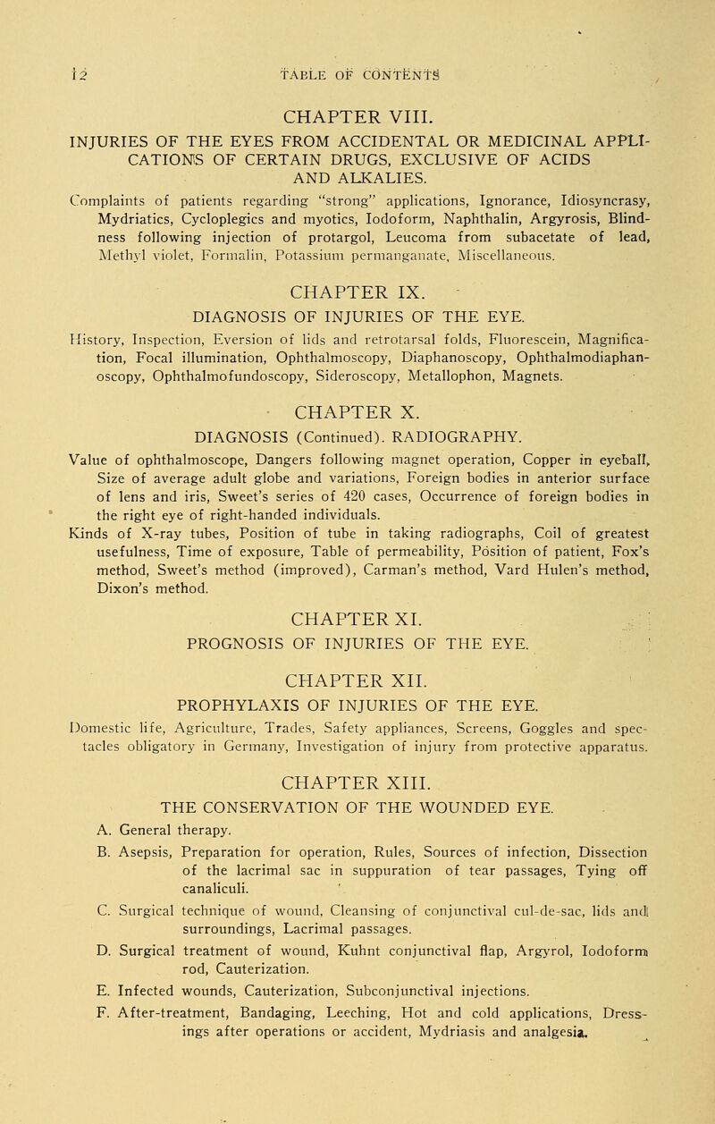 CHAPTER VIII. INJURIES OF THE EYES FROM ACCIDENTAL OR MEDICINAL APPLI- CATIONS OF CERTAIN DRUGS, EXCLUSIVE OF ACIDS AND ALKALIES. Complaints of patients regarding strong applications, Ignorance, Idiosyncrasy, Mydriatics, Cycloplegics and myotics, Iodoform, Naphthalin, Argyrosis, Blind- ness following injection of protargol, Leucoma from subacetate of lead, Methyl violet, Formalin, Potassium permanganate, Miscellaneous. CHAPTER IX. DIAGNOSIS OF INJURIES OF THE EYE. History, Inspection, Eversion of lids and retrotarsal folds, Fluorescein, Magnifica- tion, Focal illumination, Ophthalmoscopy, Diaphanoscopy, Ophthalmodiaphan- oscopy, Ophthalmofundoscopy, Sideroscopy, Metallophon, Magnets. CHAPTER X. DIAGNOSIS (Continued). RADIOGRAPHY. Value of ophthalmoscope, Dangers following magnet operation, Copper in eyeball, Size of average adult globe and variations, Foreign bodies in anterior surface of lens and iris, Sweet's series of 420 cases, Occurrence of foreign bodies in the right eye of right-handed individuals. Kinds of X-ray tubes, Position of tube in taking radiographs, Coil of greatest usefulness, Time of exposure, Table of permeability, Position of patient, Fox's method, Sweet's method (improved), Carman's method, Vard Hulen's method, Dixon's method. CHAPTER XI. PROGNOSIS OF INJURIES OF THE EYE. CHAPTER XII. PROPHYLAXIS OF INJURIES OF THE EYE. Domestic life, Agriculture, Trades, Safety appliances, Screens, Goggles and spec- tacles obligatory in Germany, Investigation of injury from protective apparatus. CHAPTER XIII. THE CONSERVATION OF THE WOUNDED EYE. A. General therapy. B. Asepsis, Preparation for operation, Rules, Sources of infection, Dissection of the lacrimal sac in suppuration of tear passages, Tying off canaliculi. C. Surgical technique of wound, Cleansing of conjunctival cul-de-sac, lids and! surroundings, Lacrimal passages. D. Surgical treatment of wound, Kuhnt conjunctival flap, Argyrol, Iodoform rod, Cauterization. E. Infected wounds, Cauterization, Subconjunctival injections. F. After-treatment, Bandaging, Leeching, Hot and cold applications, Dress- ings after operations or accident, Mydriasis and analgesia.