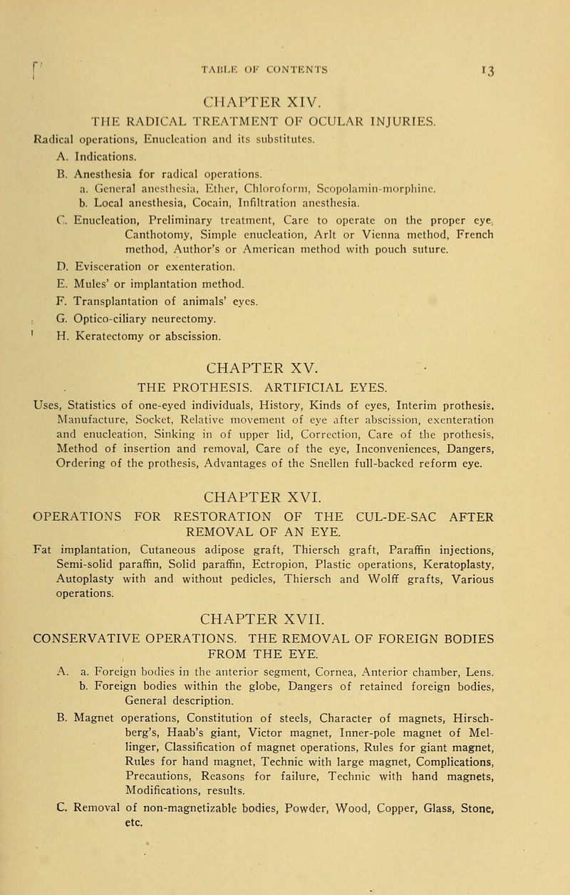 CHAPTER XIV. THE RADICAL TREATMENT OF OCULAR INJURIES. Radical operations, Enucleation and its substitutes. A. Indications. B. Anesthesia for radical operations. a. General anesthesia, Ether, Chloroform, Scopolamin-morphinc. b. Local anesthesia, Cocain, Infiltration anesthesia. C. Enucleation, Preliminary treatment, Care to operate on the proper eye, Canthotomy, Simple enucleation, Arlt or Vienna method, French method, Author's or American method with pouch suture. D. Evisceration or exenteration. E. Mules' or implantation method. F. Transplantation of animals' eyes. G. Optico-ciliary neurectomy. 1 H. Keratectomy or abscission. CHAPTER XV. THE PROTHESIS. ARTIFICIAL EYES. Uses, Statistics of one-eyed individuals, History, Kinds of eyes, Interim prothesis. Manufacture, Socket, Relative movement of eye after abscission, exenteration and enucleation, Sinking in of upper lid, Correction, Care of the prothesis, Method of insertion and removal, Care of the eye, Inconveniences, Dangers, Ordering of the prothesis, Advantages of the Snellen full-backed reform eye. CHAPTER XVI. OPERATIONS FOR RESTORATION OF THE CUL-DE-SAC AFTER REMOVAL OF AN EYE. Fat implantation, Cutaneous adipose graft, Thiersch graft, Paraffin injections, Semi-solid paraffin, Solid paraffin, Ectropion, Plastic operations, Keratoplasty, Autoplasty with and without pedicles, Thiersch and Wolff grafts, Various operations. CHAPTER XVII. CONSERVATIVE OPERATIONS. THE REMOVAL OF FOREIGN BODIES FROM THE EYE. A. a. Foreign bodies in the anterior segment, Cornea, Anterior chamber, Lens, b. Foreign bodies within the globe, Dangers of retained foreign bodies, General description. B. Magnet operations, Constitution of steels, Character of magnets, Hirsch- berg's, Haab's giant, Victor magnet, Inner-pole magnet of Mel- linger, Classification of magnet operations, Rules for giant magnet, Rules for hand magnet, Technic with large magnet, Complications, Precautions, Reasons for failure, Technic with hand magnets, Modifications, results. C. Removal of non-magnetizable bodies, Powder, Wood, Copper, Glass, Stone, etc,