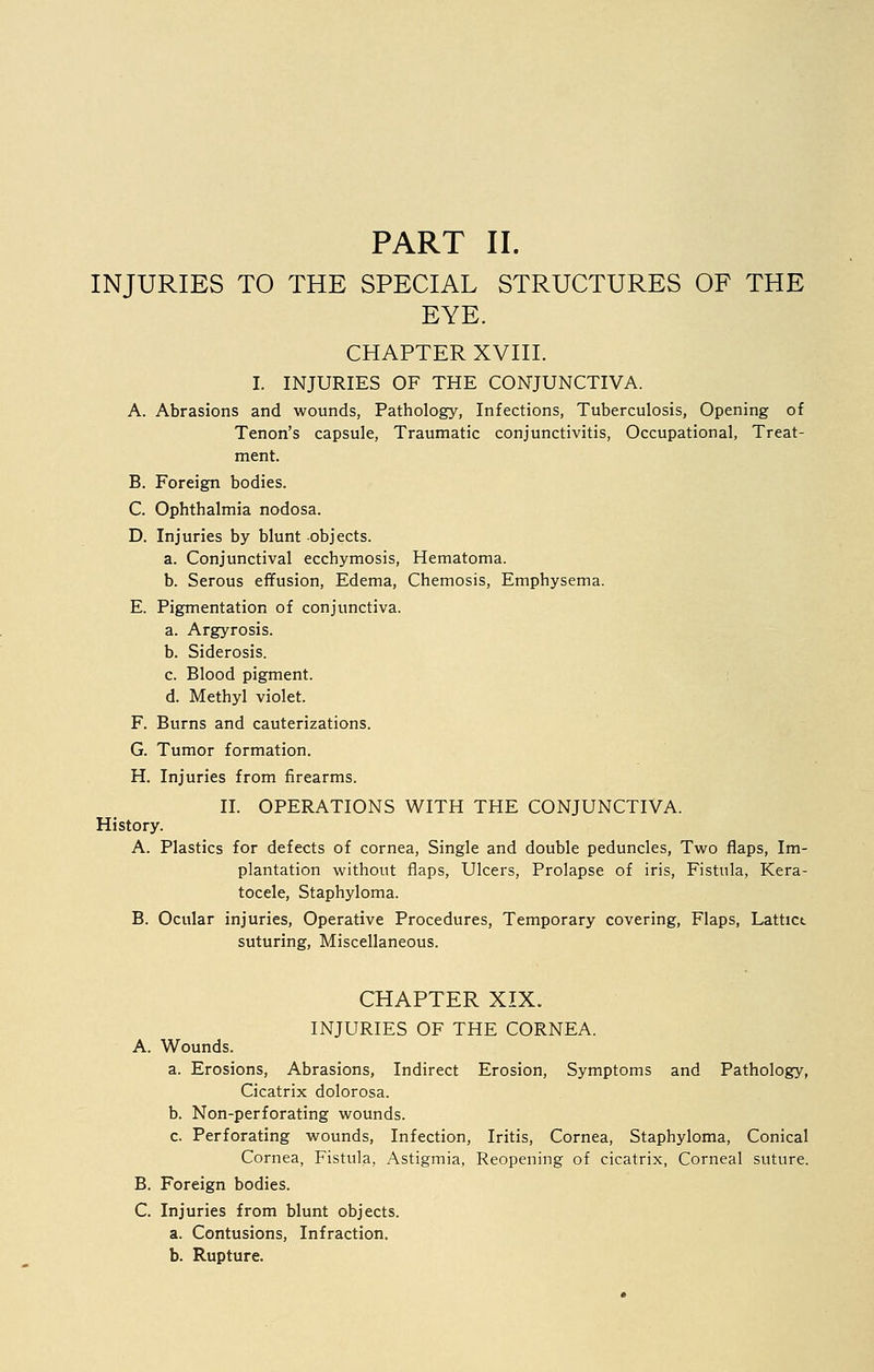 INJURIES TO THE SPECIAL STRUCTURES OF THE EYE. CHAPTER XVIII. I. INJURIES OF THE CONJUNCTIVA. A. Abrasions and wounds, Pathology, Infections, Tuberculosis, Opening of Tenon's capsule, Traumatic conjunctivitis, Occupational, Treat- ment. B. Foreign bodies. C. Ophthalmia nodosa. D. Injuries by blunt objects. a. Conjunctival ecchymosis, Hematoma. b. Serous effusion, Edema, Chemosis, Emphysema. E. Pigmentation of conjunctiva. a. Argyrosis. b. Siderosis. c. Blood pigment. d. Methyl violet. F. Burns and cauterizations. G. Tumor formation. H. Injuries from firearms. II. OPERATIONS WITH THE CONJUNCTIVA. History. A. Plastics for defects of cornea, Single and double peduncles, Two flaps, Im- plantation without flaps, Ulcers, Prolapse of iris, Fistula, Kera- tocele, Staphyloma. B. Ocular injuries, Operative Procedures, Temporary covering, Flaps, Lattict suturing, Miscellaneous. CHAPTER XIX. INJURIES OF THE CORNEA. A. Wounds. a. Erosions, Abrasions, Indirect Erosion, Symptoms and Pathology, Cicatrix dolorosa. b. Non-perforating wounds. c. Perforating wounds, Infection, Iritis, Cornea, Staphyloma, Conical Cornea, Fistula, Astigmia, Reopening of cicatrix, Corneal suture. B. Foreign bodies. C. Injuries from blunt objects. a. Contusions, Infraction. b. Rupture.