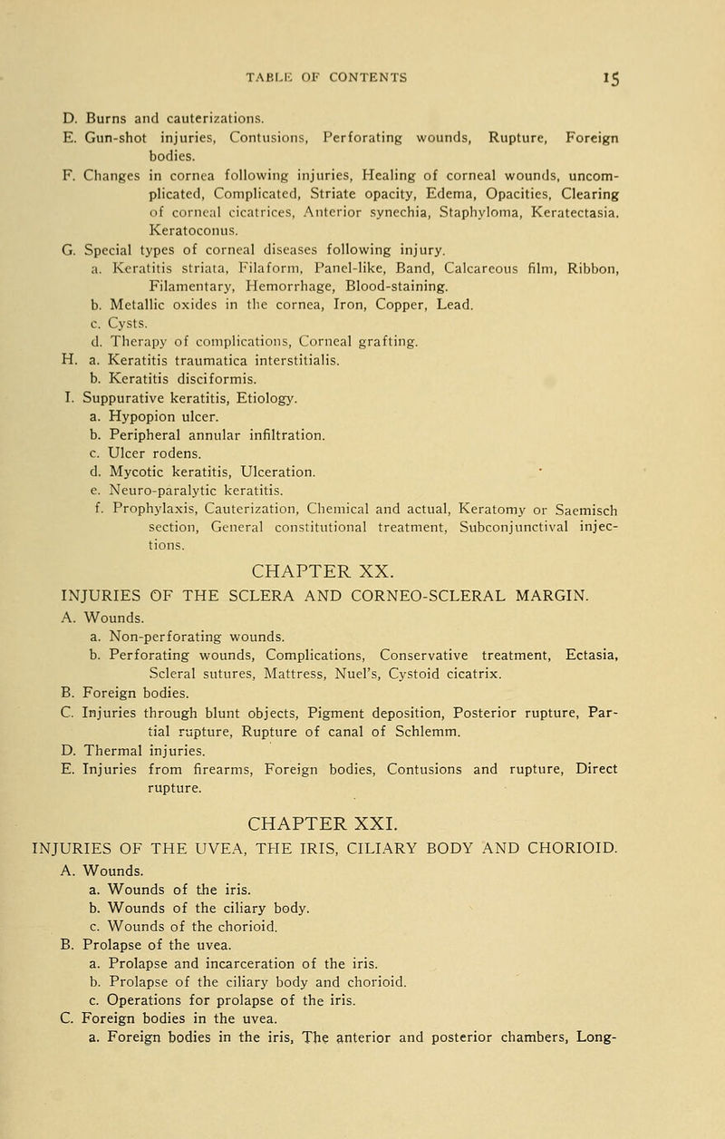D. Burns and cauterizations. E. Gun-shot injuries, Contusions, Perforating wounds, Rupture, Foreign bodies. F. Changes in cornea following injuries, Healing of corneal wounds, uncom- plicated, Complicated, Striate opacity, Edema, Opacities, Clearing of corneal cicatrices, Anterior synechia, Staphyloma, Keratectasia. Keratoconus. G. Special types of corneal diseases following injury. a. Keratitis striata, Filaform, Panel-like, Band, Calcareous film, Ribbon, Filamentary, Hemorrhage, Blood-staining. b. Metallic oxides in the cornea, Iron, Copper, Lead. c. Cysts. d. Therapy of complications, Corneal grafting. H. a. Keratitis traumatica interstitialis. b. Keratitis disciformis. I. Suppurative keratitis, Etiology. a. Hypopion ulcer. b. Peripheral annular infiltration. c. Ulcer rodens. d. Mycotic keratitis, Ulceration. e. Neuro-paralytic keratitis. f. Prophylaxis, Cauterization, Chemical and actual, Keratomy or Saemisch section, General constitutional treatment, Subconjunctival injec- tions. CHAPTER XX. INJURIES OF THE SCLERA AND CORNEO-SCLERAL MARGIN. A. Wounds. a. Non-perforating wounds. b. Perforating wounds, Complications, Conservative treatment, Ectasia, Scleral sutures, Mattress, Nuel's, Cystoid cicatrix. B. Foreign bodies. C. Injuries through blunt objects, Pigment deposition, Posterior rupture, Par- tial rupture, Rupture of canal of Schlemm. D. Thermal injuries. E. Injuries from firearms, Foreign bodies, Contusions and rupture, Direct rupture. CHAPTER XXI. INJURIES OF THE UVEA, THE IRIS, CILIARY BODY AND CHORIOID. A. Wounds. a. Wounds of the iris. b. Wounds of the ciliary body. c. Wounds of the chorioid. B. Prolapse of the uvea. a. Prolapse and incarceration of the iris. b. Prolapse of the ciliary body and chorioid. c. Operations for prolapse of the iris. C. Foreign bodies in the uvea. a. Foreign bodies in the iris, The anterior and posterior chambers, Long-
