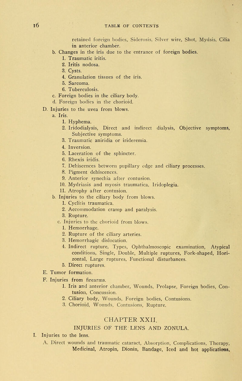 retained foreign bodies, Siderosis, Silver wire, Shot, Mydsis. Cilia in anterior chamber. b. Changes in the iris due to the entrance of foreign bodies. 1. Traumatic iritis. 2. Iritis nodosa. 3. Cysts. 4. Granulation tissues of the iris. 5. Sarcoma. 6. Tuberculosis. c. Foreign bodies in the ciliary body. d. Foreign bodies in the chorioid. D. Injuries to the uvea from blows. a. Iris. 1. Hyphema. 2. Iridodialysis, Direct and indirect dialysis, Objective symptoms, Subjective symptoms. 3. Traumatic aniridia or irideremia. 4. Inversion. 5. Laceration of the sphincter. 6. Rhexis iridis. 7. Dehiscences between pupillary edge and ciliary processes. 8. Pigment dehiscences. 9. Anterior synechia after contusion. 10. Mydriasis and myosis traumatica, Iridoplegia. 11. Atrophy after contusion. b. Injuries to the ciliary body from blows. 1. Cyclitis traumatica. 2. Accommodation cramp and paralysis. 3. Rupture, c. Injuries to the chorioid from blows. 1. Hemorrhage. 2. Rupture of the ciliary arteries. 3. Hemorrhagic dislocation. 4. Indirect rupture, Types, Ophthalmoscopic examination, Atypical conditions, Single, Double, Multiple ruptures, Fork-shaped, Hori- zontal, Large ruptures, Functional disturbances. 5. Direct ruptures. E. Tumor formation. F. Injuries from firearms. 1. Iris and anterior chamber, Wounds, Prolapse, Foreign bodies, Con- tusion, Concussion. 2. Ciliary body, Wounds, Foreign bodies, Contusions. 3. Chorioid, Wounds, Contusions, Rupture. CHAPTER XXII. INJURIES OF THE LENS AND ZONULA. I. Injuries to the lens. A, Direct wounds and traumatic cataract, Absorption, Complications, Therapy, Medicinal, Atropin, Dionin, Bandage,, Iced and hot application