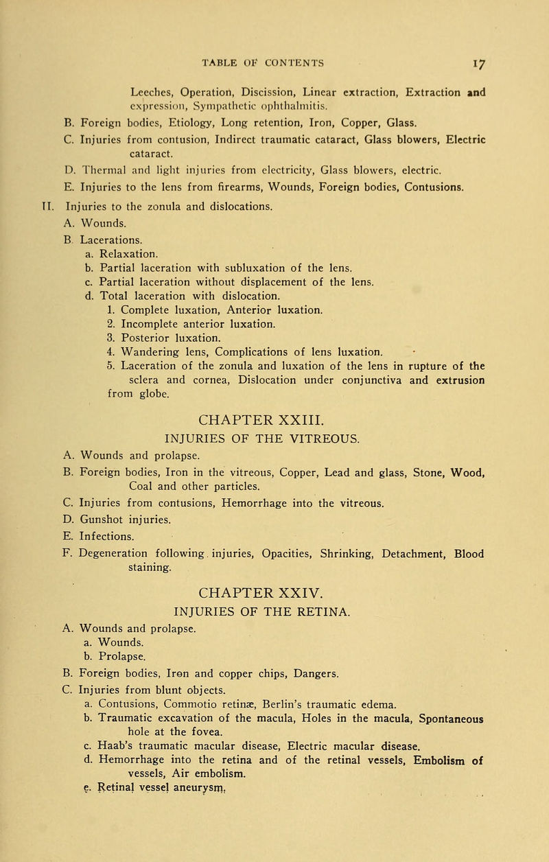 Leeches, Operation, Discission, Linear extraction, Extraction and expression, Sympathetic ophthalmitis. B. Foreign bodies, Etiology, Long retention, Iron, Copper, Glass. C. Injuries from contusion, Indirect traumatic cataract, Glass blowers, Electric cataract. D. Thermal and light injuries from electricity, Glass blowers, electric. E. Injuries to the lens from firearms, Wounds, Foreign bodies, Contusions. II. Injuries to the zonula and dislocations. A. Wounds. B Lacerations. a. Relaxation. b. Partial laceration with subluxation of the lens. c. Partial laceration without displacement of the lens. d. Total laceration with dislocation. 1. Complete luxation, Anterior luxation. 2. Incomplete anterior luxation. 3. Posterior luxation. 4. Wandering lens, Complications of lens luxation. 5. Laceration of the zonula and luxation of the lens in rupture of the sclera and cornea, Dislocation under conjunctiva and extrusion from globe. CHAPTER XXIII. INJURIES OF THE VITREOUS. A. Wounds and prolapse. B. Foreign bodies, Iron in the vitreous, Copper, Lead and glass, Stone, Wood, Coal and other particles. C. Injuries from contusions, Hemorrhage into the vitreous. D. Gunshot injuries. E. Infections. F. Degeneration following, injuries, Opacities, Shrinking, Detachment, Blood staining. CHAPTER XXIV. INJURIES OF THE RETINA. A. Wounds and prolapse. a. Wounds. b. Prolapse. B. Foreign bodies, Iron and copper chips, Dangers. C. Injuries from blunt objects. a. Contusions, Commotio retinae, Berlin's traumatic edema. b. Traumatic excavation of the macula, Holes in the macula, Spontaneous hole at the fovea. c. Haab's traumatic macular disease, Electric macular disease. d. Hemorrhage into the retina and of the retinal vessels, Embolism of vessels, Air embolism. e. Retinal vessel aneurysm,