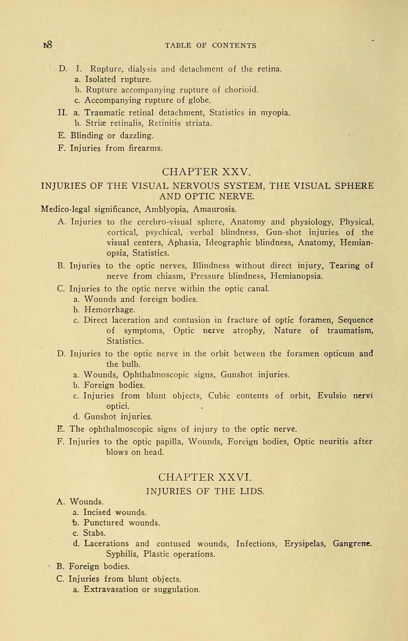 D. I. Rupture, dialysis and detachment of the retina. a. Isolated rupture. b. Rupture accompanying rupture of chorioid. c. Accompanying rupture of globe. II. a. Traumatic retinal detachment, Statistics in myopia, b. Stria? retinalis, Retinitis striata. E. Blinding or dazzling. F. Injuries from firearms. CHAPTER XXV. INJURIES OF THE VISUAL NERVOUS SYSTEM, THE VISUAL SPHERE AND OPTIC NERVE. Medico-legal significance, Amblyopia, Amaurosis. A. Injuries to the cerebro-visual sphere, Anatomy and physiology, Physical, cortical, psychical, verbal blindness, Gun-shot injuries of the visual centers, Aphasia, Ideographic blindness, Anatomy, Hemian- opsia, Statistics. B. Injuries to the optic nerves, Blindness without direct injury, Tearing of nerve from chiasm, Pressure blindness, Hemianopsia. C. Injuries to the optic nerve within the optic canal. a. Wounds and foreign bodies. b. Hemorrhage. c. Direct laceration and contusion in fracture of optic foramen, Sequence of symptoms, Optic nerve atrophy, Nature of traumatism, Statistics. D. Injuries to the optic nerve in the orbit between the foramen opticum and the bulb. a. Wounds, Ophthalmoscopic signs, Gunshot injuries. b. Foreign bodies. c. Injuries from blunt objects, Cubic contents of orbit, Evulsio nervi optici. d. Gunshot injuries. E. The ophthalmoscopic signs of injury to the optic nerve. F. Injuries to the optic papilla, Wounds, Foreign bodies, Optic neuritis after blows on head. CHAPTER XXVI. INJURIES OF THE LIDS. A. Wounds. a. Incised wounds. b. Punctured wounds. c. Stabs. d. Lacerations and contused wounds, Infections, Erysipelas, Gangrene. Syphilis, Plastic operations. - B. Foreign bodies. C. Injuries from blunt objects. a. Extravasation or suggulation.