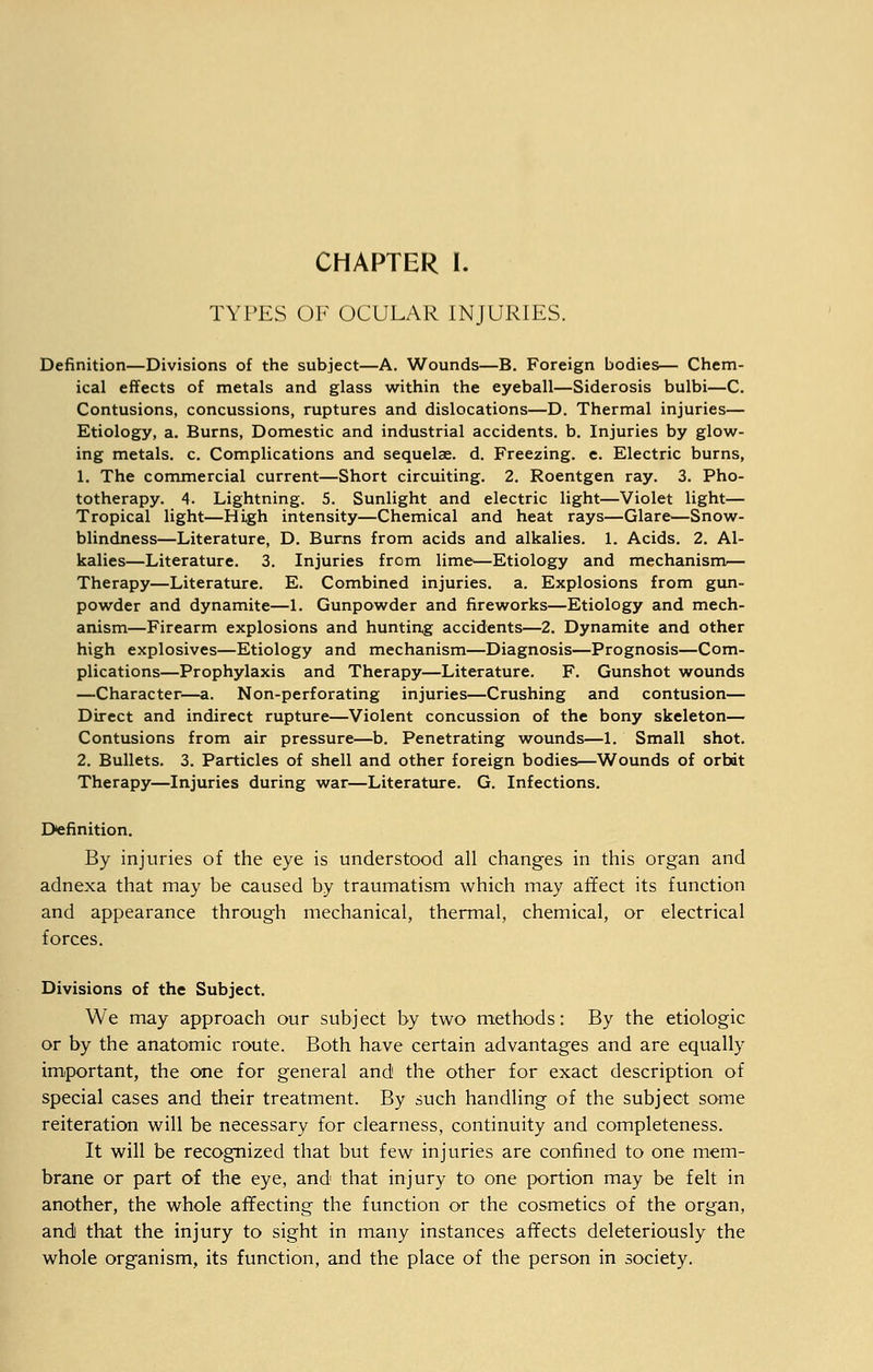 CHAPTER I. TYPES OF OCULAR INJURIES. Definition—Divisions of the subject—A. Wounds—B. Foreign bodies— Chem- ical effects of metals and glass within the eyeball—Siderosis bulbi—C. Contusions, concussions, ruptures and dislocations—D. Thermal injuries— Etiology, a. Burns, Domestic and industrial accidents, b. Injuries by glow- ing metals, c. Complications and sequelae, d. Freezing, e. Electric burns, 1. The commercial current—Short circuiting. 2. Roentgen ray. 3. Pho- totherapy. 4. Lightning. 5. Sunlight and electric light—Violet light— Tropical light—High intensity—Chemical and heat rays—Glare—Snow- blindness—Literature, D. Burns from acids and alkalies. 1. Acids. 2. Al- kalies—Literature. 3. Injuries from lime—Etiology and mechanism— Therapy—Literature. E. Combined injuries, a. Explosions from gun- powder and dynamite—1. Gunpowder and fireworks—Etiology and mech- anism—Firearm explosions and hunting accidents—2. Dynamite and other high explosives—Etiology and mechanism—Diagnosis—Prognosis—Com- plications—Prophylaxis and Therapy—Literature. F. Gunshot wounds —Character—a. Non-perforating injuries—Crushing and contusion— Direct and indirect rupture—Violent concussion of the bony skeleton— Contusions from air pressure—b. Penetrating wounds—1. Small shot. 2. Bullets. 3. Particles of shell and other foreign bodies—Wounds of orbdt Therapy—Injuries during war—Literature. G. Infections. Definition. By injuries of the eye is understood all changes in this organ and adnexa that may be caused by traumatism which may affect its function and appearance through mechanical, thermal, chemical, or electrical forces. Divisions of the Subject. We may approach our subject by two methods: By the etiologic or by the anatomic route. Both have certain advantages and are equally important, the one for general and the other for exact description of special cases and their treatment. By such handling of the subject some reiteration will be necessary for clearness, continuity and completeness. It will be recognized that but few injuries are confined to one mem- brane or part of the eye, and that injury to one portion may be felt in another, the whole affecting the function or the cosmetics of the organ, and that the injury to sight in many instances affects deleteriously the whole organism, its function, and the place of the person in society.