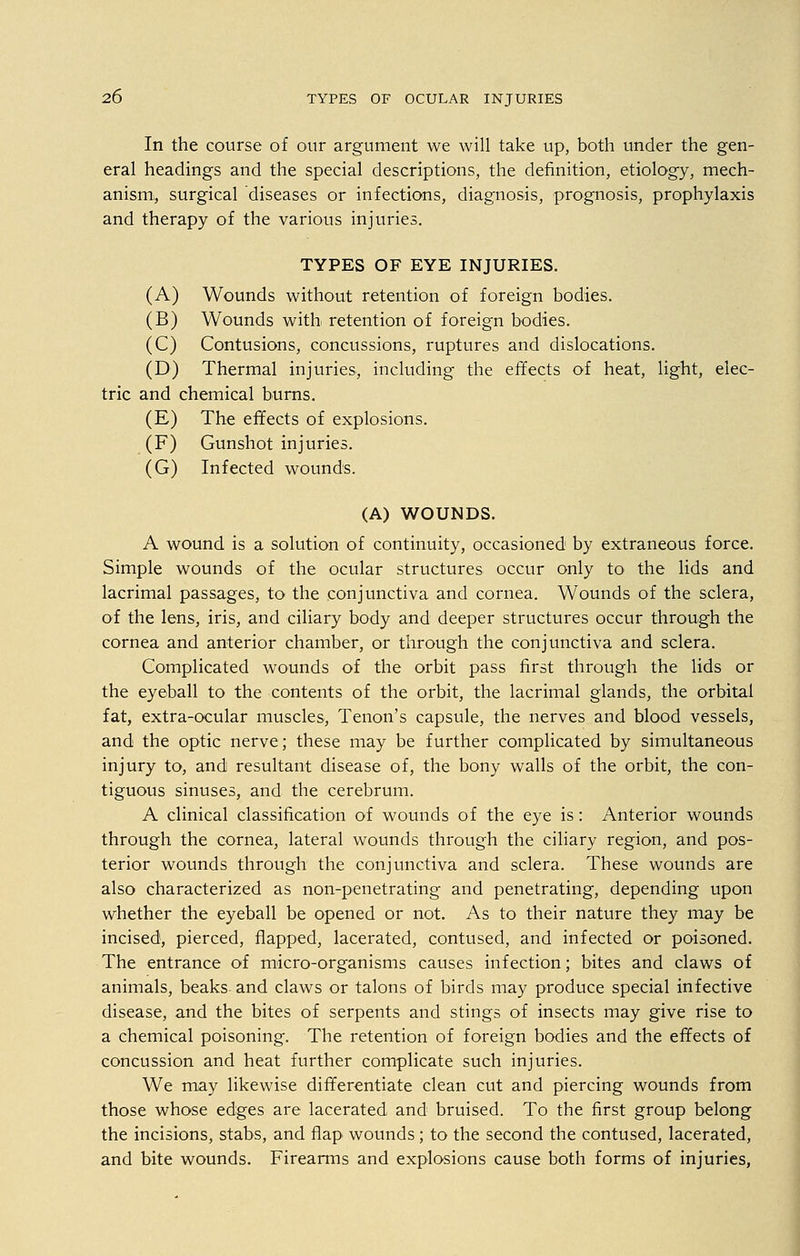 In the course of our argument we will take up, both under the gen- eral headings and the special descriptions, the definition, etiology, mech- anism, surgical diseases or infections, diagnosis, prognosis, prophylaxis and therapy of the various injuries. TYPES OF EYE INJURIES. (A) Wounds without retention of foreign bodies. (B) Wounds with, retention of foreign bodies. (C) Contusions, concussions, ruptures and dislocations. (D) Thermal injuries, including the effects of heat, light, elec- tric and chemical burns. (E) The effects of explosions. (F) Gunshot injuries. (G) Infected wounds. (A) WOUNDS. A wound is a solution of continuity, occasioned by extraneous force. Simple wounds of the ocular structures occur only to the lids and lacrimal passages, to the conjunctiva and cornea. Wounds of the sclera, of the lens, iris, and ciliary body and deeper structures occur through the cornea and anterior chamber, or through the conjunctiva and sclera. Complicated wounds of the orbit pass first through the lids or the eyeball to the contents of the orbit, the lacrimal glands, the orbital fat, extra-ocular muscles, Tenon's capsule, the nerves and blood vessels, and the optic nerve; these may be further complicated by simultaneous injury to, and resultant disease of, the bony walls of the orbit, the con- tiguous sinuses, and the cerebrum. A clinical classification of wounds of the eye is: Anterior wounds through the cornea, lateral wounds through the ciliary region, and pos- terior wounds through the conjunctiva and sclera. These wounds are also characterized as non-penetrating and penetrating, depending upon whether the eyeball be opened or not. As to their nature they may be incised, pierced, flapped, lacerated, contused, and infected or poisoned. The entrance of micro-organisms causes infection; bites and claws of animals, beaks and claws or talons of birds may produce special infective disease, and the bites of serpents and stings of insects may give rise to a chemical poisoning. The retention of foreign bodies and the effects of concussion and heat further complicate such injuries. We may likewise differentiate clean cut and piercing wounds from those whose edges are lacerated and bruised. To the first group belong the incisions, stabs, and flap wounds; to the second the contused, lacerated, and bite wounds. Firearms and explosions cause both forms of injuries,