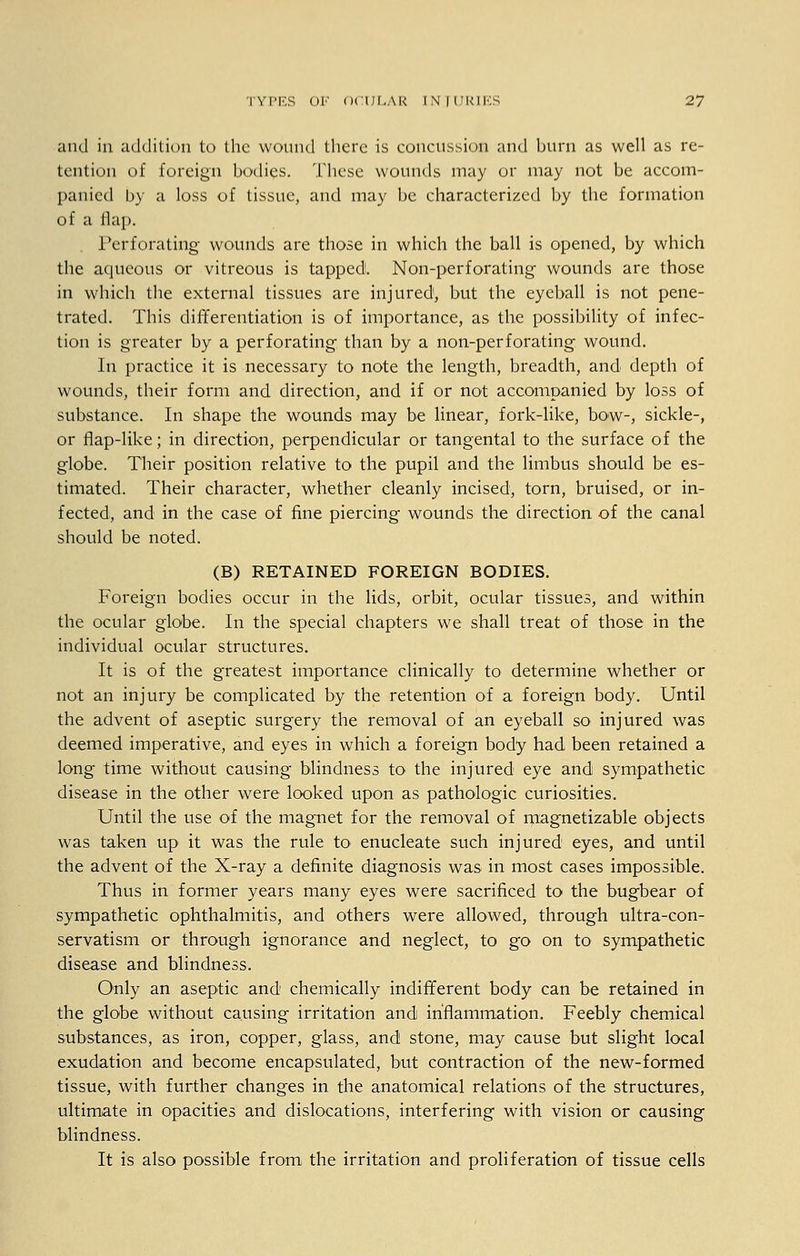 and in addition to the wound there is concussion and burn as well as re- tention of foreign bodies. These wounds may or may not be accom- panied by a loss of tissue, and may be characterized by the formation of a ilap. Perforating wounds are those in which the ball is opened, by which the aqueous or vitreous is tapped!. Non-perforating wounds are those in which the external tissues are injured, but the eyeball is not pene- trated. This differentiation is of importance, as the possibility of infec- tion is greater by a perforating than by a non-perforating wound. In practice it is necessary to note the length, breadth, and depth of wounds, their form and direction, and if or not accompanied by loss of substance. In shape the wounds may be linear, fork-like, bow-, sickle-, or flap-like; in direction, perpendicular or tangental to the surface of the globe. Their position relative to the pupil and the limbus should be es- timated. Their character, whether cleanly incised, torn, bruised, or in- fected, and in the case of fine piercing wounds the direction of the canal should be noted. (B) RETAINED FOREIGN BODIES. Foreign bodies occur in the lids, orbit, ocular tissues, and within the ocular globe. In the special chapters we shall treat of those in the individual ocular structures. It is of the greatest importance clinically to determine whether or not an injury be complicated by the retention of a foreign body. Until the advent of aseptic surgery the removal of an eyeball so injured was deemed imperative, and eyes in which a foreign body had been retained a long time without causing blindness to the injured eye and sympathetic disease in the other were looked upon as pathologic curiosities. Until the use of the magnet for the removal of magnetizable objects was taken up it was the rule to enucleate such injured eyes, and until the advent of the X-ray a definite diagnosis was in most cases impossible. Thus in former years many eyes were sacrificed to the bugbear of sympathetic ophthalmitis, and others were allowed, through ultra-con- servatism or through ignorance and neglect, to go on to sympathetic disease and blindness. Only an aseptic and chemically indifferent body can be retained in the globe without causing irritation and inflammation. Feebly chemical substances, as iron, copper, glass, and stone, may cause but slight local exudation and become encapsulated, but contraction of the new-formed tissue, with further changes in the anatomical relations of the structures, ultimate in opacities and dislocations, interfering with vision or causing blindness. It is also possible from the irritation and proliferation of tissue cells