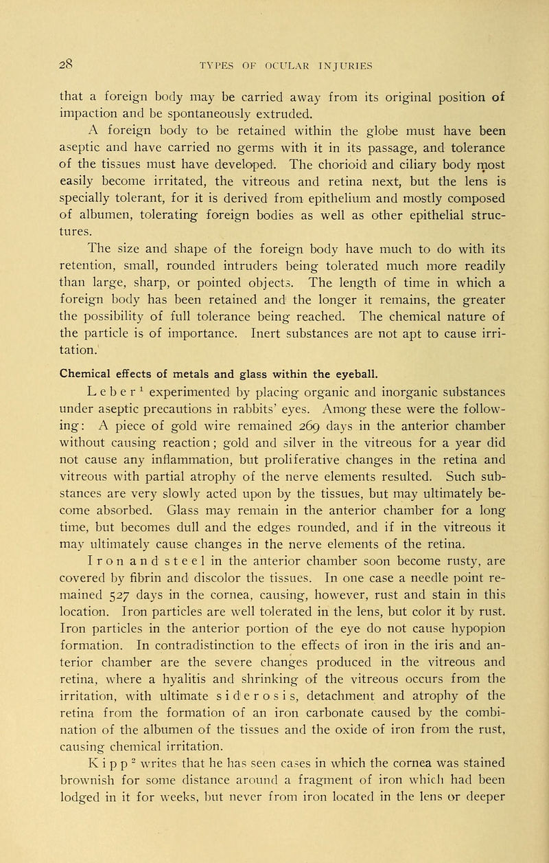that a foreign body may be carried away from its original position of impaction and be spontaneously extruded. A foreign body to be retained within the globe must have been aseptic and have carried no germs with it in its passage, and tolerance of the tissues must have developed. The chorioid and ciliary body most easily become irritated, the vitreous and retina next, but the lens is specially tolerant, for it is derived from epithelium and mostly composed of albumen, tolerating foreign bodies as well as other epithelial struc- tures. The size and shape of the foreign body have much to do with its retention, small, rounded intruders being tolerated much more readily than large, sharp, or pointed objects. The length of time in which a foreign body has been retained and the longer it remains, the greater the possibility of full tolerance being reached. The chemical nature of the particle is of importance. Inert substances are not apt to cause irri- tation. Chemical effects of metals and glass within the eyeball. Leber1 experimented by placing organic and inorganic substances under aseptic precautions in rabbits' eyes. Among these were the follow- ing: A piece of gold wire remained 269 days in the anterior chamber without causing reaction; gold and silver in the vitreous for a year did not cause any inflammation, but proliferative changes in the retina and vitreous with partial atrophy of the nerve elements resulted. Such sub- stances are very slowly acted upon by the tissues, but may ultimately be- come absorbed. Glass may remain in the anterior chamber for a long time, but becomes dull and the edges rounded, and if in the vitreous it may ultimately cause changes in the nerve elements of the retina. Iron and steel in the anterior chamber soon become rusty, are covered by fibrin and discolor the tissues. In one case a needle point re- mained 527 days in the cornea, causing, however, rust and stain in this location. Iron particles are well tolerated in the lens, but color it by rust. Iron particles in the anterior portion of the eye do not cause hypopion formation. In contradistinction to the effects of iron in the iris and an- terior chamber are the severe changes produced in the vitreous and retina, where a hyalitis and shrinking of the vitreous occurs from the irritation, with ultimate s i d e r o s i s, detachment and atrophy of the retina from the formation of an iron carbonate caused by the combi- nation of the albumen of the tissues and the oxide of iron from the rust, causing chemical irritation. K i p p 2 writes that he has seen cases in which the cornea was stained brownish for some distance around a fragment of iron which had been lodged in it for weeks, but never from iron located in the lens or deeper