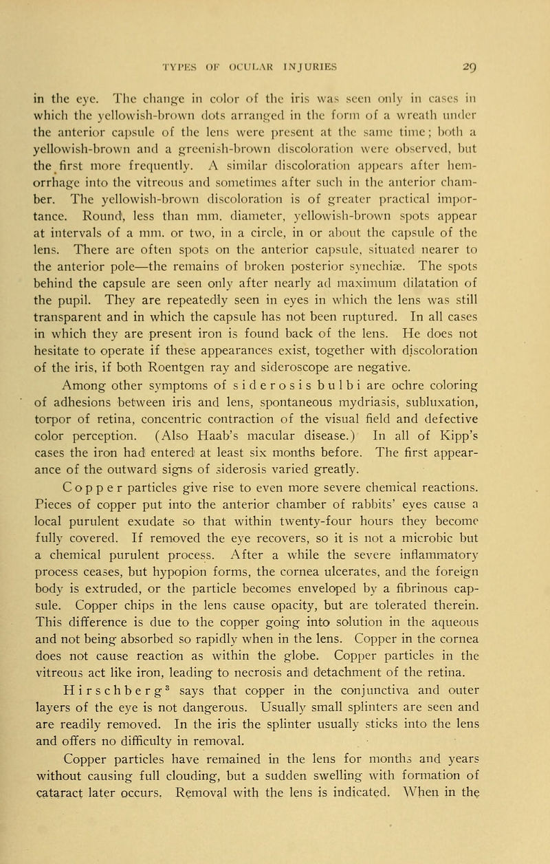 in the eye. The change in color of the iris was seen only in cases in which the yellowish-brown dots arranged in the Eorm of a wreath under the anterior capsule of the lens were present at the same time; both a yellowish-brown and a greenish-brown discoloration were observed, but the first more frequently. A similar discoloration appears after hem- orrhage into the vitreons and sometimes after such in the anterior cham- ber. The yellowish-brown discoloration is of greater practical impor- tance. Round, less than mm. diameter, yellowish-brown spots appear at intervals of a mm. or two, in a circle, in or about the capsule of the lens. There are often spots on the anterior capsule, situated nearer to the anterior pole—the remains of broken posterior synechia?. The spots behind the capsule are seen only after nearly ad maximum dilatation of the pupil. They are repeatedly seen in eyes in which the lens was still transparent and in which the capsule has not been ruptured. In all cases in which they are present iron is found back of the lens. He does not hesitate to operate if these appearances exist, together with discoloration of the iris, if both Roentgen ray and sideroscope are negative. Among other symptoms of siderosis bulbi are ochre coloring of adhesions between iris and lens, spontaneous mydriasis, subluxation, torpor of retina, concentric contraction of the visual field and defective color perception. (Also Haab's macular disease.) In all of Kipp's cases the iron had1 entered at least six months before. The first appear- ance of the outward signs of siderosis varied greatly. Copper particles give rise to even more severe chemical reactions. Pieces of copper put into the anterior chamber of rabbits' eyes cause a local purulent exudate so that within twenty-four hours they become fully covered. If removed the eye recovers, so it is not a microbic but a chemical purulent process. After a while the severe inflammatory process ceases, but hypopion forms, the cornea ulcerates, and the foreign body is extruded, or the particle becomes enveloped by a fibrinous cap- sule. Copper chips in the lens cause opacity, but are tolerated therein. This difference is due to the copper going into solution in the aqueous and not being absorbed so rapidly when in the lens. Copper in the cornea does not cause reaction as within the globe. Copper particles in the vitreous act like iron, leading to necrosis and detachment of the retina. Hirschberg3 says that copper in the conjunctiva and outer layers of the eye is not dangerous. Usually small splinters are seen and are readily removed. In the iris the splinter usually sticks into the lens and offers no difficulty in removal. Copper particles have remained in the lens for months and years without causing full clouding, but a sudden swelling with formation of cataract later occurs. Removal with the lens is indicated. When in the