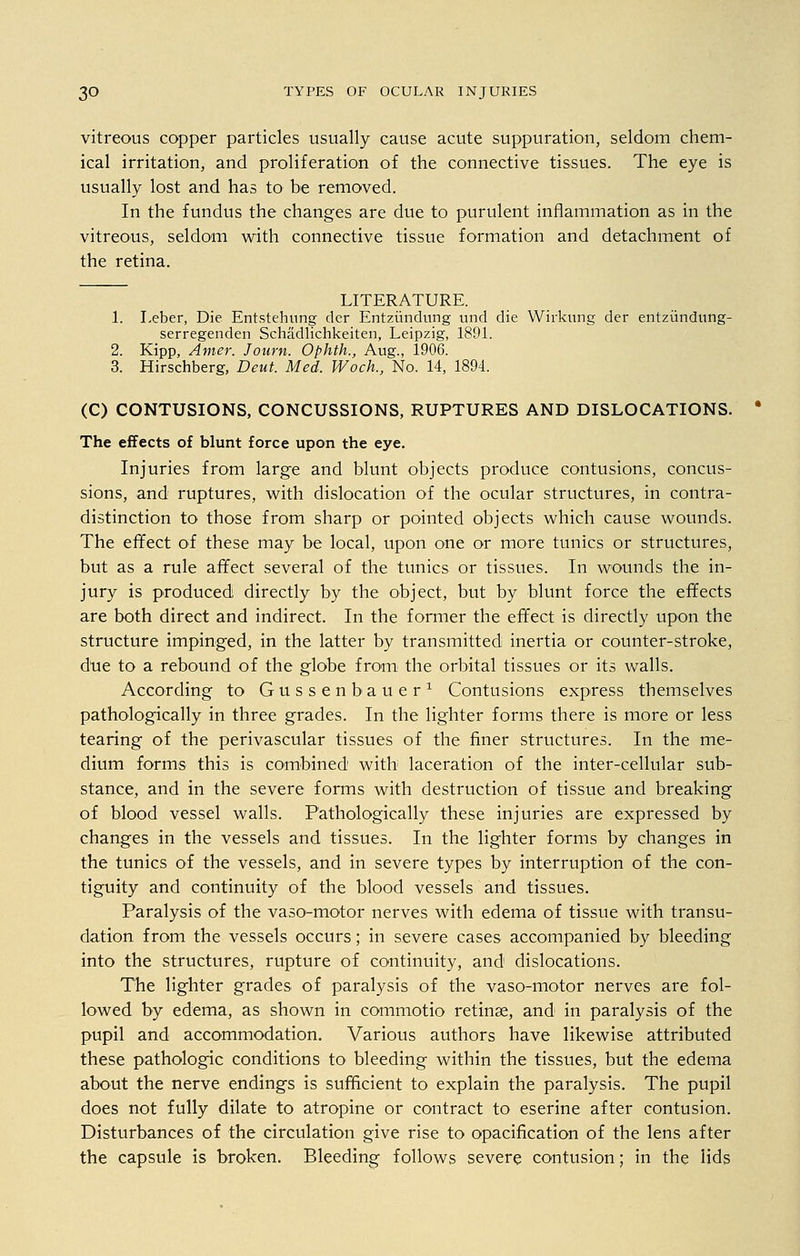 vitreous copper particles usually cause acute suppuration, seldom chem- ical irritation, and proliferation of the connective tissues. The eye is usually lost and has to be removed. In the fundus the changes are due to purulent inflammation as in the vitreous, seldom with connective tissue formation and detachment of the retina. LITERATURE. 1. Leber, Die Entstehung der Entziindung und die Wirkung der entziindung- serregenden Schadlichkeiten, Leipzig, 1891. 2. Kipp, Amer. Journ. Ophth., Aug., 1906. 3. Hirschberg, Deut. Med. Woch., No. 14, 1894. (C) CONTUSIONS, CONCUSSIONS, RUPTURES AND DISLOCATIONS. The effects of blunt force upon the eye. Injuries from large and blunt objects produce contusions, concus- sions, and ruptures, with dislocation of the ocular structures, in contra- distinction to those from sharp or pointed objects which cause wounds. The effect of these may be local, upon one or more tunics or structures, but as a rule affect several of the tunics or tissues. In wounds the in- jury is produced directly by the object, but by blunt force the effects are both direct and indirect. In the former the effect is directly upon the structure impinged, in the latter by transmitted inertia or counter-stroke, due to a rebound of the globe from the orbital tissues or its walls. According to Gussenbauer1 Contusions express themselves pathologically in three grades. In the lighter forms there is more or less tearing of the perivascular tissues of the finer structures. In the me- dium forms this is combined with laceration of the inter-cellular sub- stance, and in the severe forms with destruction of tissue and breaking of blood vessel walls. Pathologically these injuries are expressed by changes in the vessels and tissues. In the lighter forms by changes in the tunics of the vessels, and in severe types by interruption of the con- tiguity and continuity of the blood vessels and tissues. Paralysis of the vaso-motor nerves with edema of tissue with transu- dation from the vessels occurs; in severe cases accompanied by bleeding into the structures, rupture of continuity, and dislocations. The lighter grades of paralysis of the vaso-motor nerves are fol- lowed by edema, as shown in commotio retinae, and in paralysis of the pupil and accommodation. Various authors have likewise attributed these pathologic conditions to bleeding within the tissues, but the edema about the nerve endings is sufficient to explain the paralysis. The pupil does not fully dilate to atropine or contract to eserine after contusion. Disturbances of the circulation give rise to opacification of the lens after the capsule is broken. Bleeding follows severe contusion; in the lids