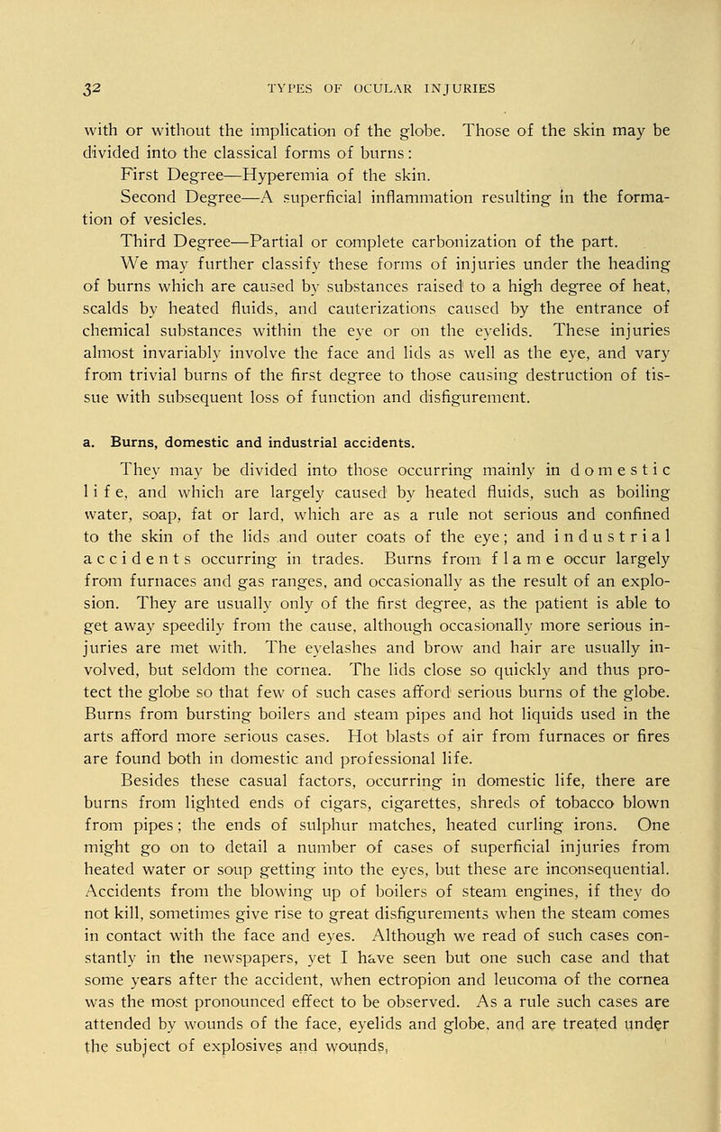with or without the implication of the globe. Those of the skin may be divided into' the classical forms of burns: First Degree—Hyperemia of the skin. Second Degree—A superficial inflammation resulting in the forma- tion of vesicles. Third Degree—Partial or complete carbonization of the part. We may further classify these forms of injuries under the heading of burns which are caused by substances raised to a high degree of heat, scalds by heated fluids, and cauterizations caused by the entrance of chemical substances within the eye or on the eyelids. These injuries almost invariably involve the face and lids as well as the eye, and vary from trivial burns of the first degree to those causing destruction of tis- sue with subsequent loss of function and disfigurement. a. Burns, domestic and industrial accidents. They may be divided into those occurring mainly in domestic life, and which are largely caused by heated fluids, such as boiling water, soap, fat or lard, which are as a rule not serious and confined to the skin of the lids and outer coats of the eye; and industrial accidents occurring in trades. Burns from flame occur largely from furnaces and gas ranges, and occasionally as the result of an explo- sion. They are usually only of the first degree, as the patient is able to get away speedily from the cause, although occasionally more serious in- juries are met with. The eyelashes and brow and hair are usually in- volved, but seldom the cornea. The lids close so quickly and thus pro- tect the globe so that few of such cases afford serious burns of the globe. Burns from bursting boilers and steam pipes and hot liquids used in the arts afford more serious cases. Hot blasts of air from furnaces or fires are found both in domestic and professional life. Besides these casual factors, occurring in domestic life, there are burns from lighted ends of cigars, cigarettes, shreds of tobacco blown from pipes; the ends of sulphur matches, heated curling irons. One might go on to detail a number of cases of superficial injuries from heated water or soup getting into the eyes, but these are inconsequential. Accidents from the blowing up of boilers of steam engines, if they do not kill, sometimes give rise to great disfigurements when the steam comes in contact with the face and eyes. Although we read of such cases con- stantly in the newspapers, yet I have seen but one such case and that some years after the accident, when ectropion and leucoma of the cornea was the most pronounced effect to be observed. As a rule such cases are attended by wounds of the face, eyelids and globe, and are treated under the subject of explosives and wounds,