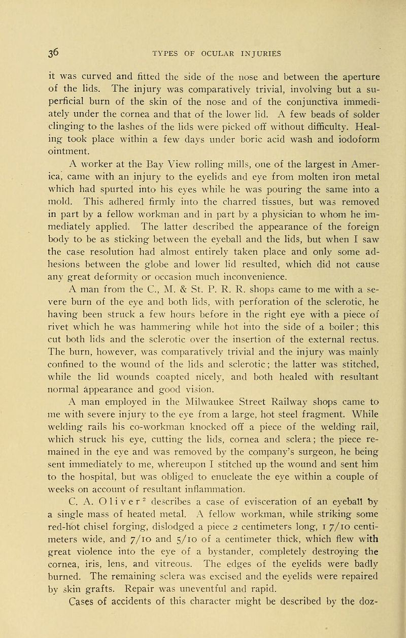 it was curved and fitted the side of the nose and between the aperture of the lids. The injury was comparatively trivial, involving but a su- perficial burn of the skin of the nose and of the conjunctiva immedi- ately under the cornea and that of the lower lid. A few beads of solder clinging to the lashes of the lids were picked off without difficulty. Heal- ing took place within a few days under boric acid wash and iodoform ointment. A worker at the Bay View rolling mills, one of the largest in Amer- ica, came with an injury to the eyelids and eye from molten iron metal which had spurted into his eyes while he was pouring the same into a mold. This adhered firmly into the charred tissues, but was removed in part by a fellow workman and in part by a physician to whom he im- mediately applied. The latter described the appearance of the foreign body to be as sticking between the eyeball and the lids, but when I saw the case resolution had almost entirely taken place and only some ad- hesions between the globe and lower lid resulted, which did not cause any great deformity or occasion much inconvenience. A man from the C, M. & St. P. R. R. shops came to me with a se- vere burn of the eye and both lids, with perforation of the sclerotic, he having been struck a few hours before in the right eye with a piece of rivet which he was hammering while hot into the side of a boiler; this cut both lids and the sclerotic over the insertion of the external rectus. The burn, however, was comparatively trivial and the injury was mainly confined to the wound of the lids and sclerotic; the latter was stitched, while the lid wounds coapted nicely, and both healed with resultant normal appearance and good vision. A man employed in the Milwaukee Street Railway shops came to me with severe injury to the eye from a large, hot steel fragment. While welding rails his co-workman knocked off a piece of the welding rail, which struck his eye, cutting the lids, cornea and sclera; the piece re- mained in the eye and was removed by the company's surgeon, he being sent immediately to me, whereupon I stitched up the wound and sent him to the hospital, but was obliged to enucleate the eye within a couple of weeks on account of resultant inflammation. C. A. Oliver2 describes a case of evisceration of an eyeball by a single mass of heated metal. A fellow workman, while striking some red-hot chisel forging, dislodged a piece 2 centimeters long, 1 7/10 centi- meters wide, and 7/10 and 5/10 of a centimeter thick, which flew with great violence into the eye of a bystander, completely destroying the cornea, iris, lens, and vitreous. The edges of the eyelids were badly burned. The remaining sclera was excised and the eyelids were repaired by skin grafts. Repair was uneventful and rapid. Cases of accidents of this character might be described by the doz-