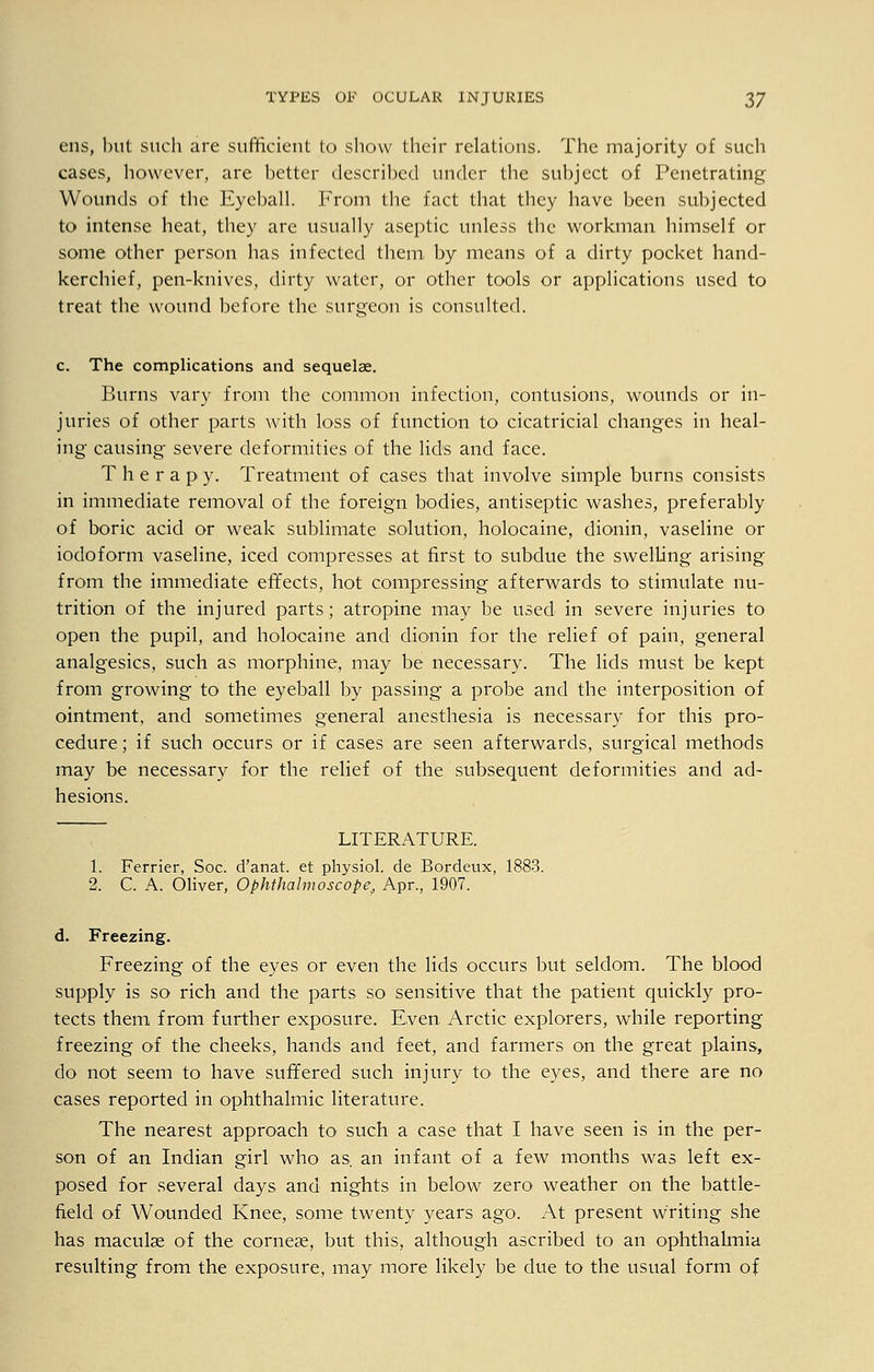 ens, but such are sufficient to show their relations. The majority of such cases, however, are better described under the subject of Penetrating Wounds of the Eyeball. From the fact that they have been subjected to intense heat, they are usually aseptic unless the workman himself or some other person has infected them by means of a dirty pocket hand- kerchief, pen-knives, dirty water, or other tools or applications used to treat the wound before the surgeon is consulted. c. The complications and sequelae. Burns vary from the common infection, contusions, wounds or in- juries of other parts with loss of function to cicatricial changes in heal- ing causing severe deformities of the lids and face. T h e r a p y. Treatment of cases that involve simple burns consists in immediate removal of the foreign bodies, antiseptic washes, preferably of boric acid or weak sublimate solution, holocaine, dionin, vaseline or iodoform vaseline, iced compresses at first to subdue the swelling arising from the immediate effects, hot compressing afterwards to stimulate nu- trition of the injured parts; atropine may be used in severe injuries to open the pupil, and holocaine and dionin for the relief of pain, general analgesics, such as morphine, may be necessary. The lids must be kept from growing to the eyeball by passing a probe and the interposition of ointment, and sometimes general anesthesia is necessary for this pro- cedure ; if such occurs or if cases are seen afterwards, surgical methods may be necessary for the relief of the subsequent deformities and ad- hesions. LITERATURE. 1. Ferrier, Soc. d'anat. et physiol. de Bordeux, 1883. 2. C. A. Oliver, Ophthalmoscope, Apr., 1907. d. Freezing. Freezing of the eyes or even the lids occurs but seldom. The blood supply is so rich and the parts so sensitive that the patient quickly pro- tects them from further exposure. Even Arctic explorers, while reporting freezing of the cheeks, hands and feet, and farmers on the great plains, do not seem to have suffered such injury to the eyes, and there are no cases reported in ophthalmic literature. The nearest approach to such a case that I have seen is in the per- son of an Indian girl who as. an infant of a few months was left ex- posed for several days and nights in below zero weather on the battle- field of Wounded Knee, some twenty years ago. At present writing she has maculse of the cornese, but this, although ascribed to an ophthalmia resulting from the exposure, may more likely be due to the usual form of