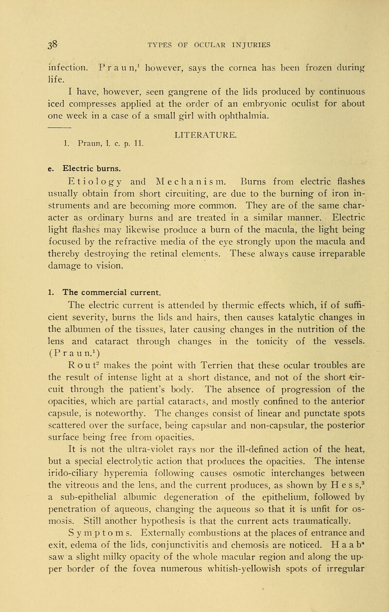 infection. P r a u n,1 however, says the cornea has been frozen during' life. I have, however, seen gangrene of the lids produced by continuous iced compresses applied at the order of an embryonic oculist for about one week in a case of a small girl with ophthalmia. LITERATURE. 1. Praun, 1. c. p. 11. e. Electric burns. Etiology and Mechanism. Burns from electric flashes usually obtain from short circuiting, are due to the burning of iron in- struments and are becoming more common. They are of the same char- acter as ordinary burns and are treated in a similar manner. Electric light flashes may likewise produce a burn of the macula, the light being focused by the refractive media of the eye strongly upon the macula and thereby destroying the retinal elements. These always cause irreparable damage to vision. 1. The commercial current. The electric current is attended by thermic effects which, if of suffi- cient severity, burns the lids and hairs, then causes katalytic changes in the albumen of the tissues, later causing changes in the nutrition of the lens and cataract through changes in the tonicity of the vessels. (Praun.1) Rout2 makes the point with Terrien that these ocular troubles are the result of intense light at a short distance, and not of the short cir- cuit through the patient's body. The absence of progression of the opacities, which are partial cataracts, and mostly confined to the anterior capsule, is noteworthy. The changes consist of linear and punctate spots scattered over the surface, being capsular and non-capsular, the posterior surface being free from opacities. It is not the ultra-violet rays nor the ill-defined action of the heat, but a special electrolytic action that produces the opacities. The intense irido-ciliary hyperemia following causes osmotic interchanges between the vitreous and the lens, and the current produces, as shown by H e s s,3 a sub-epithelial albumic degeneration of the epithelium, followed by penetration of aqueous, changing the aqueous so that it is unfit for os- mosis. Still another hypothesis is that the current acts traumatically. S y nip t o m s. Externally combustions at the places of entrance and exit, edema of the lids, conjunctivitis and chemosis are noticed. H a ab* saw a slight milky opacity of the whole macular region and along the up- per border of the fovea numerous whitish-yellowish spots of irregular