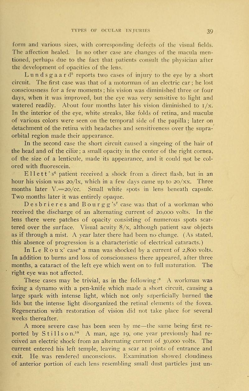 form and various sizes, with corresponding defects of the visual fields. The affection healed. In no Other ease are changes of the macula men- tioned, perhaps due to the fact that patients consult the physician after the development of opacities of the lens. Lundsgaardr' reports two cases of injury to the eye by a short circuit. The first case was that of a motorman of an electric car; he lost consciousness for a few moments; his vision was diminished three or four days, when it was improved, but the eye was very sensitive to light and watered readily. About four months later his vision diminished to i/x. In the interior of the eye, white streaks, like folds of retina, and maculae of various colors were seen on the temporal side of the papilla; later on detachment of the retina with headaches and sensitiveness over the supra- orbital region made their appearance. In the second case the short circuit caused a singeing of the hair of the head and of the ciliae; a small opacity in the center of the right cornea, of the size of a lenticule, made its appearance, and it could not be col- ored with fluorescein. E 11 e 11' sG patient received a shock from a direct flash, but in an hour his vision was 20/lx, which in a few days came up to 20/xx. Three months later V.=2o/cc. Small white spots in lens beneath capsule. Two months later it was entirely opaque. Desbrieres and Bourgg's7 case was that of a workman who received the discharge of an alternating current of 20,000 volts. In the lens there were patches of opacity consisting of numerous spots scat- tered over the surface. Visual acuity 8/x, although patient saw objects as if through a mist. A year later there had been no change. (As stated, this absence of progression is a characteristic of electrical cataracts.) In L e Roux' case8 a man was shocked by a current of 2,800 volts. In addition to burns and loss of consciousness there appeared, after three months, a cataract of the left eye which went on to full maturation. The right eye was not affected. These cases may be trivial, as in the following:9 A workman was fixing a dynamo with a pen-knife which made a short circuit, causing a large spark with intense light, which not only superficially burned the lids but the intense light disorganized the retinal elements of the fovea. Regeneration with restoration of vision did not take place for several weeks thereafter. A more severe case has been seen by me—the same being first re- ported by S t i 11 s o n.10 A man, age 19, one year previously had re- ceived an electric shock from an alternating current of 30,000 volts. The current entered his left temple, leaving a scar at points of entrance and exit. He was rendered unconscious. Examination showed cloudiness of anterior portion of each lens resembling small dust particles just un-
