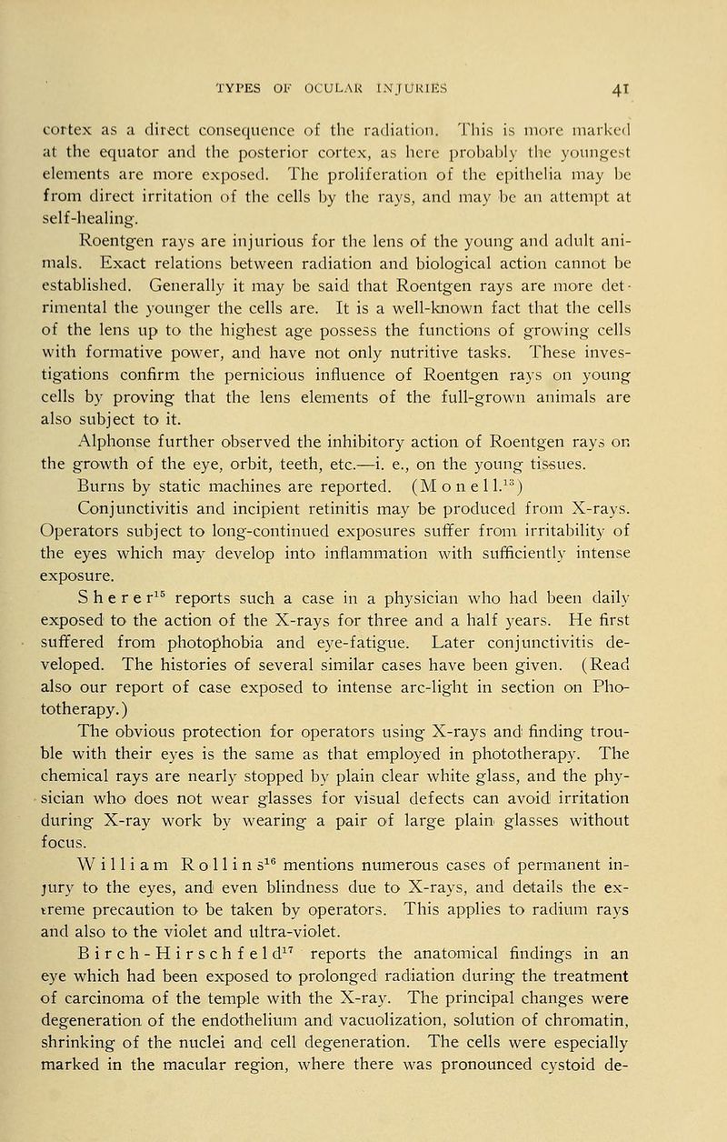 cortex as a direct consequence of the radiation. This is more marked at the equator and the posterior cortex, as here probably the youngest elements are more exposed. The proliferation of the epithelia may be from direct irritation of the cells by the rays, and may be an attempt at self-healing. Roentg-en rays are injurious for the lens of the young and adult ani- mals. Exact relations between radiation and biological action cannot be established. Generally it may be said that Roentgen rays are more det- rimental the younger the cells are. It is a well-known fact that the cells of the lens up to the highest age possess the functions of growing cells with formative power, and have not only nutritive tasks. These inves- tigations confirm the pernicious influence of Roentgen rays on young cells by proving that the lens elements of the full-grown animals are also subject to it. Alphonse further observed the inhibitory action of Roentgen rays on the growth of the eye, orbit, teeth, etc.—i. e., on the young tissues. Burns by static machines are reported. (Monel l.13) Conjunctivitis and incipient retinitis may be produced from X-rays. Operators subject to long-continued exposures suffer from irritability of the eyes which may develop into inflammation with sufficiently intense exposure. Sherer15 reports such a case in a physician who had been daily exposed to the action of the X-rays for three and a half years. He first suffered from photophobia and eye-fatigue. Later conjunctivitis de- veloped. The histories of several similar cases have been given. (Read also our report of case exposed to intense arc-light in section on Pho- totherapy. ) The obvious protection for operators using X-rays and finding trou- ble with their eyes is the same as that employed in phototherapy. The chemical rays are nearly stopped by plain clear white glass, and the phy- sician who does not wear glasses for visual defects can avoid irritation during X-ray work by wearing a pair of large plain glasses without focus. William Rollins16 mentions numerous cases of permanent in- jury to the eyes, and even blindness due to X-rays, and details the ex- treme precaution to be taken by operators. This applies to radium rays and also to the violet and ultra-violet. Birch-Hirschfeld17 reports the anatomical findings in an eye which had been exposed to prolonged radiation during the treatment of carcinoma of the temple with the X-ray. The principal changes were degeneration of the endothelium and vacuolization, solution of chromatin, shrinking of the nuclei and cell degeneration. The cells were especially marked in the macular region, where there was pronounced cystoid de-