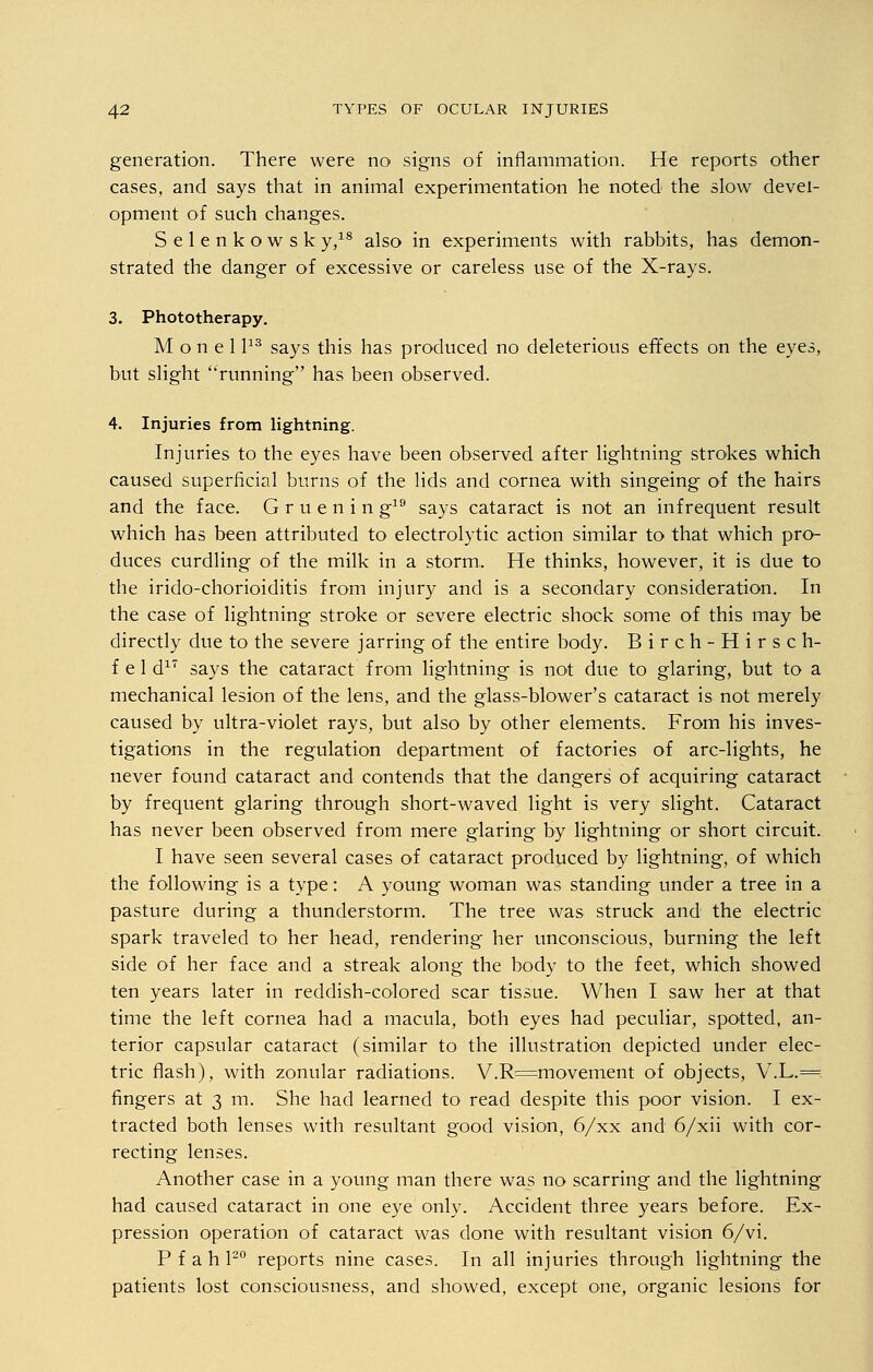generation. There were no signs of inflammation. He reports other cases, and says that in animal experimentation he noted the slow devel- opment of such changes. Selenkowsk y,18 also in experiments with rabbits, has demon- strated the danger of excessive or careless use of the X-rays. 3. Phototherapy. Monell13 says this has produced no deleterious effects on the eyes, but slight running has been observed. 4. Injuries from lightning. Injuries to the eyes have been observed after lightning strokes which caused superficial burns of the lids and cornea with singeing of the hairs and the face. G r u e n i n g19 says cataract is not an infrequent result which has been attributed to electrolytic action similar to that which pro- duces curdling of the milk in a storm.. He thinks, however, it is due to the irido-chorioiditis from injury and is a secondary consideration. In the case of lightning stroke or severe electric shock some of this may be directly due to the severe jarring of the entire body. Birch-Hirsch- f e 1 d17 says the cataract from lightning is not due to glaring, but to a mechanical lesion of the lens, and the glass-blower's cataract is not merely caused by ultra-violet rays, but also by other elements. From his inves- tigations in the regulation department of factories of arc-lights, he never found cataract and contends that the dangers of acquiring cataract by frequent glaring through short-waved light is very slight. Cataract has never been observed from mere glaring by lightning or short circuit. I have seen several cases of cataract produced by lightning, of which the following is a type: A young woman was standing under a tree in a pasture during a thunderstorm. The tree was struck and the electric spark traveled to her head, rendering her unconscious, burning the left side of her face and a streak along the body to the feet, which showed ten years later in reddish-colored scar tissue. When I saw her at that time the left cornea had a macula, both eyes had peculiar, spotted, an- terior capsular cataract (similar to the illustration depicted under elec- tric flash), with zonular radiations. V.R=movement of objects, V.L,= fingers at 3 m. She had learned to read despite this poor vision. I ex- tracted both lenses with resultant good vision, 6/xx and 6/xii with cor- recting lenses. Another case in a young man there was no scarring and the lightning had caused cataract in one eye only. Accident three years before. Ex- pression operation of cataract was done with resultant vision 6/vi. P f a h l20 reports nine cases. In all injuries through lightning the patients lost consciousness, and showed, except one, organic lesions for
