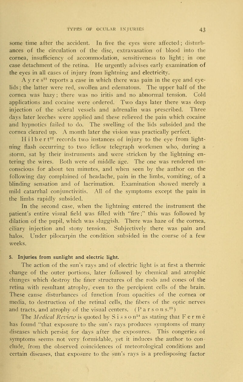 some time after the accident. In live the eyes were affected; disturb- ances of the circulation of the disc, extravasation of blood into the cornea, insufficiency of accommodation, sensitiveness to light; in one case detachment of the retina, lie urgently advises early examination of the eyes in all cases of injury from lightning and electricity. A y re s'J1 reports a case in which there was pain in the eye and eye- lids; the latter were red, swollen and edematous. The upper half of the cornea was hazy; there was no iritis and no abnormal tension. Cold applications and cocaine were ordered. Two days later there was deep injection of the scleral vessels and adrenalin was prescribed. Three days later leeches were applied and these relieved the pain which cocaine and hypnotics failed to do. The swelling of the lids subsided and the cornea cleared up. A month later the vision was practically perfect. H i 1 b e r t records two instances of injury to the eye from light- ning flash occurring to two fellow telegraph workmen who, during a storm, sat by their instruments and were stricken by the lightning en- tering the wires. Both were of middle age. The one was rendered un- conscious for about ten minutes, and when seen by the author on the following day complained of headache, pain in the limbs, vomiting, of a blinding sensation and of lacrimation. Examination showed merely a mild catarrhal conjunctivitis. All of the symptoms except the pain in the limbs rapidly subsided. In the second case, when the lightning entered the instrument the patient's entire visual field was filled with fire; this was followed by dilation of the pupil, which was sluggish. There was haze of the cornea, ciliary injection and stony tension. Subjectively there was pain and halos. Under pilocarpin the condition subsided in the course of a few weeks. 5. Injuries from sunlight and electric light. The action of the sun's rays and of electric light is at first a thermic change of the outer portions, later followed by chemical and atrophic changes which destroy the finer structures of the rods and cones of the retina with resultant atrophy, even to the percipient cells of the brain. These cause disturbances of function from opacities of the cornea or media, to destruction of the retinal cells, the fibers of the optic nerves and tracts, and atrophy of the visual centers. (Parson s.23) The Medical Review is quoted by S i s s o n2i as stating that Ferine has found that exposure to the sun's rays produces symptoms of many diseases which persist for days after the exposures. This congeries of symptoms seems not very formidable, yet it induces the author to con- clude, from the observed coincidences of meteorological conditions and certain diseases, that exposure to the sun's rays is a predisposing factor