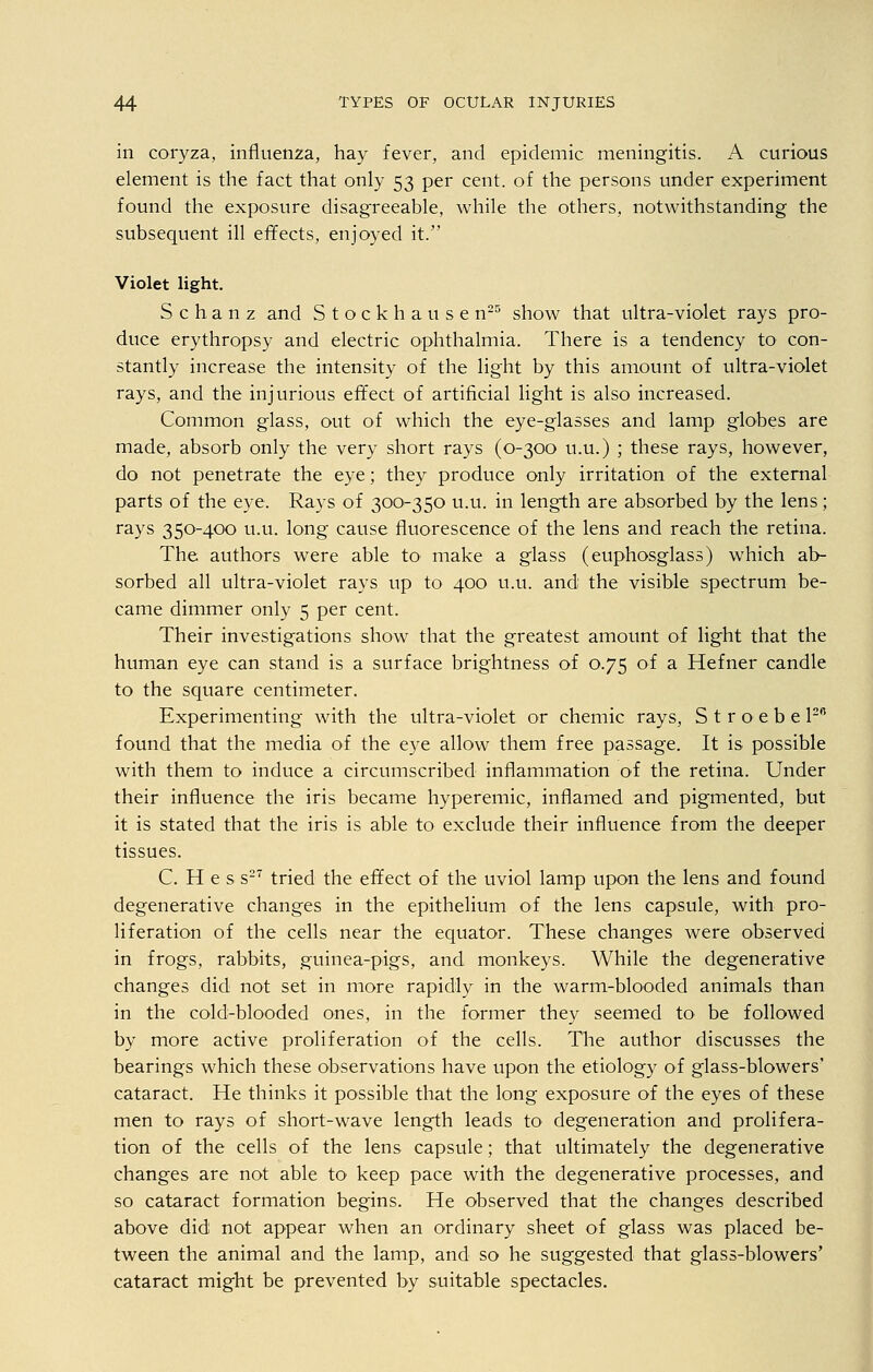 in coryza, influenza, hay fever, and epidemic meningitis. A curious element is the fact that only 53 per cent, of the persons under experiment found the exposure disagreeable, while the others, notwithstanding the subsequent ill effects, enjoyed it. Violet light. S c h a n z and S t o c k h a u s e n25 show that ultra-violet rays pro- duce erythropsy and electric ophthalmia. There is a tendency to con- stantly increase the intensity of the light by this amount of ultra-violet rays, and the injurious effect of artificial light is also increased. Common glass, out of which the eye-glasses and lamp globes are made, absorb only the very short rays (0-300 u.u.) ; these rays, however, do not penetrate the eye; they produce only irritation of the external parts of the eye. Rays of 300-350 u.u. in length are absorbed by the lens ; rays 350-400 u.u. long cause fluorescence of the lens and reach the retina. The authors were able to make a glass (euphosglass) which ab- sorbed all ultra-violet rays up to 400 u.u. and' the visible spectrum be- came dimmer only 5 per cent. Their investigations show that the greatest amount of light that the human eye can stand is a surface brightness of 0.75 of a Hefner candle to the square centimeter. Experimenting with the ultra-violet or chemic rays, S t r o e b e l2fi found that the media of the eye allow them free passage. It is possible with them to induce a circumscribed inflammation of the retina. Under their influence the iris became hyperemic, inflamed and pigmented, but it is stated that the iris is able to exclude their influence from the deeper tissues. C. H e s s27 tried the effect of the uviol lamp upon the lens and found degenerative changes in the epithelium of the lens capsule, with pro- liferation of the cells near the equator. These changes were observed in frogs, rabbits, guinea-pigs, and monkeys. While the degenerative changes did not set in more rapidly in the warm-blooded animals than in the cold-blooded ones, in the former they seemed to be followed by more active proliferation of the cells. The author discusses the bearings which these observations have upon the etiology of glass-blowers' cataract. He thinks it possible that the long exposure of the eyes of these men to rays of short-wave length leads to degeneration and prolifera- tion of the cells of the lens capsule; that ultimately the degenerative changes are not able to keep pace with the degenerative processes, and so cataract formation begins. He observed that the changes described above did not appear when an ordinary sheet of glass was placed be- tween the animal and the lamp, and so he suggested that glass-blowers' cataract might be prevented by suitable spectacles.