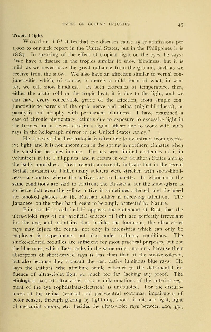 Tropical light. Woodru f f*8 states that eye diseases cause 15.47 admissions per 1,000 to our sick report in the United States, but in the Philippines it is 18.89. I speaking- of the effect of tropical light on the eyes, he says: We have a disease in the tropics similar to snow blindness, but it is mild, as we never have the great radiance from the ground, such as we receive from the snow. We also have an affection similar to vernal con- junctivitis, which, of course, is merely a mild form of what, in win- ter, we call snow-blindness. In both extremes of temperature, then, either the arctic cold or the tropic heat, it is due to the light, and we can have every conceivable grade of the affection, from simple con- junctivitis to paresis of the optic nerve and retina (night-blindness), or paralysis and atrophy with permanent blindness. I have examined a case of chronic pigmentary retinitis due to exposure to excessive light in the tropics and a severe case in a signal officer due to work with sun's rays in the heliograph mirror in the United States Army. He also says that hemeralopia is often due to overstrain from excess- ive light, and it is not uncommon in the spring in northern climates when the sunshine becomes intense. He has seen limited epidemics of it in volunteers in the Philippines, and it occurs in our Southern States among the badly nourished. Press reports apparently indicate that in the recent British invasion of Thibet many soldiers were stricken with snow-blind- ness—a country where the natives are so brunette. In Manchuria the same conditions are said to confront the Russians, for the snow-glare is so fierce that even the yellow native is sometimes affected, and the need for smoked glasses for the Russian soldier is receiving attention. The Japanese, on the other hand, seem to be amply protected by Nature. Birch-Hirschfeld17 opposes the statement of Best, that the ultra-violet rays of our artificial sources of light are perfectly irrevelant for the eye, and maintains that, besides the luminous, the ultra-violet rays may injure the retina, not only in intensities which can only be employed in experiments, but also under ordinary conditions. The smoke-colored coquilles are sufficient for most practical purposes, but not the blue ones, which Best ranks in the same order, not only because their absorption of short-waved rays is less than that of the smoke-colored, but also because they transmit the very active luminous blue rays. He says the authors who attribute senile cataract to the detrimental in- fluence of ultra-violet light go much too far, lacking any proof. The etiological part of ultra-violet rays in inflammations of the anterior seg- ment of the eye (ophthalmia-electrica) is undoubted. For the disturb- ances of the retina (central and peri-central scotomas, impairment of color sense), through glaring by lightning, short circuit, arc light, light of mercurial vapors, etc., besides the ultra-violet rays between 400, 350,