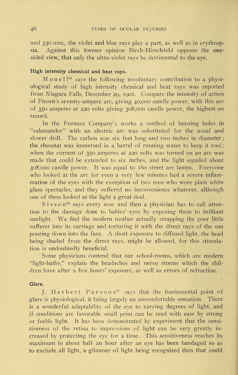 and 330 mm,, the violet and blue rays play a part, as well as in erythrop- sia. Against this former opinion Birch-Hirschfeld opposes the one- sided view, that only the ultra-violet rays be detrimental to the eye. High intensity chemical and heat rays. M o n e 1113 says the following involuntary contribution to a physi- ological study of high intensity chemical and heat rays was reported from Niagara Falls, December 29, 1901. Compare the intensity of action of Finsen's seventy-ampere arc, giving 40,000 candle power, with this arc of 350 amperes at 220 volts giving 308,000 candle power, the highest on record. In the Furnace Company's works a method of burning holes in salamander with an electric arc was substituted for the usual and slower drill. The carbon was six feet long and two inches in diameter; the rheostat was immersed in a barrel of running water to keep it cool; when the current of 350 amperes at 220 volts was turned on an arc was made that could be extended to six inches, and the light equaled about 308,000 candle power. It was equal to 160 street arc lamps. Everyone who looked at the arc for even a very few minutes had a severe inflam- mation of the eyes with the exception of two men who wore plain white glass spectacles, and they suffered no inconvenience whatever, although one of them looked at the light a great deal. S i s s o n24 says every now and then a physician has to call atten- tion to the damage done to babies' eyes by exposing* them to brilliant sunlight. We find the modern mother actually strapping the poor little sufferer into its carriage and torturing it with the direct rays of the sun pouring down into the face. A short exposure to diffused light, the head being shaded from the direct rays, might be allowed, for this stimula- tion is undoubtedly beneficial. Some physicians contend that our school-rooms, which are modern light-baths, explain the headaches and nerve storms which the chil- dren have after a few hours' exposure, as well as errors of refraction. Glare. J. Herbert Parsons23 says that the fundamental point of glare is physiological, it being largely an uncomfortable sensation. There is a wonderful adaptability of the eye to varying degrees of light, and if conditions are favorable small print can be read with ease by strong or feeble light. It has been demonstrated by experiment that the sensi- tiveness of the retina to impressions of light can be very greatly in- creased by protecting the eye for a time. This sensitiveness reaches its maximum in about half an hour after an eye has been bandaged so as to exclude all light, a glimmer of light being recognized then that could