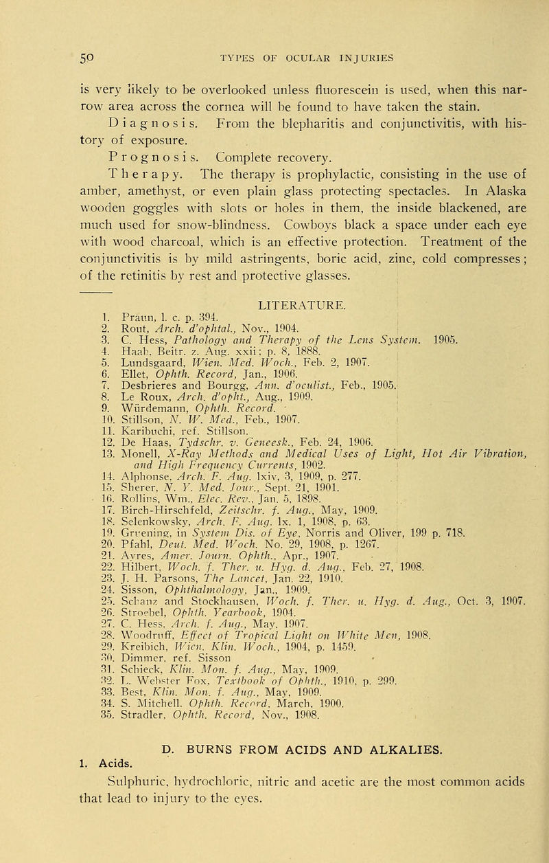 is very likely to be overlooked unless fluorescein is used, when this nar- row area across the cornea will be found to have taken the stain. Diagnosis. From the blepharitis and conjunctivitis, with his- tory of exposure. Prognosis. Complete recovery. Therapy. The therapy is prophylactic, consisting in the use of amber, amethyst, or even plain glass protecting spectacles. In Alaska wooden gog-gles with slots or holes in them, the inside blackened, are much used for snow-blindness. Cowboys black a space under each eye with wood charcoal, which is an effective protection. Treatment of the conjunctivitis is by mild astringents, boric acid, zinc, cold compresses; of the retinitis by rest and protective glasses. LITERATURE. 1. Praun, 1. c. p. 394. 2. Rout, Arch, d'ophtal, Nov., 1904. 3. C. Hess, Pathology and Therapy of the Lens System. 1905. 4. Haab, Beitr. z. Aug. xxii; p. 8, 1888. 5. Lundsgaard, Wien. Med. Woch., Feb. 2, 1907. 6. Ellet, Ophth. Record, Jan., 1906. 7. Desbrieres and Bourgg, Ann. d'oculist., Feb., 1905. 8. Le Roux, Arch, d'opht., Aug., 1909. 9. Wiirdemann, Ophth. Record. • 10. Stillson, N. W. Med., Feb., 1907. 11. Karibuchi, ref. Stillson. 12. De Haas, Tydschr. v. Geneesk., Feb. 24, 1906. 13. Monell, X-Ray Methods and Medical Uses of Light, Hot Air Vibration, and High Frequency Currents, 1902. 14. Alpbonse. Arch. F. Aug. lxiv, 3, 1909, p. 277. 15. Sherer, N. Y. Med. Jour., Sept. 21, 1901. 16. Rollins, Wm„ Elec. Rev.. Jan. 5, 1898. 17. Birch-Hirschfeld, Zeitschr. f. Aug., May, 1909. 18. Selenkowsky, Arch. F. Aug. lx. 1, 1908. p. 63. 19. Grrening. in System Dis. of Eye, Norris and Oliver, 199 p. 718. 20. Pfahl, Deut. Med. Woch. No. 29, 1908. p. 1267. 21. Avres, Amer. Journ. Ophth., Apr., 1907. 22. Hilbert, Woch. f. Titer, u. Hvg. d. Aug., Feb. 27, 1908. 23. J. H. Parsons, The Lancet, Jan. 22, 1910. 24. Sisson, Ophthalmology, Jan., 1909. 25. Scbanz and Stockhausen, Woch. f. Thcr. u. Hyg. d. Aug., Oct. 3, 1907. 26. Stroebel, Ophth. Yearbook, 1904. 27. C. Hess. Arch. f. Aug., May. 1907. 28. Woodruff, Effect of Tropical Light on White Men, 1908. 29. Kreibich, Wien. Klin. Woch., 1904, p. 1459. 30. Dimmer, ref. Sisson 31. Schieck. Klin. Mon. f. Aug., Mav, 1909. 32. L. Webster Fox. Textbook of Ophth., 1910, p. 299. 33. Best, Klin. Mon. f. Aug., May, 1909. 34. S. Mitchell. Ophth. Record. March. 1900. 35. Stradler, Ophth. Record, Nov., 1908. D. BURNS FROM ACIDS AND ALKALIES. 1. Acids. Sulphuric, hydrochloric, nitric and acetic are the most common acids that lead to injury to the eyes.