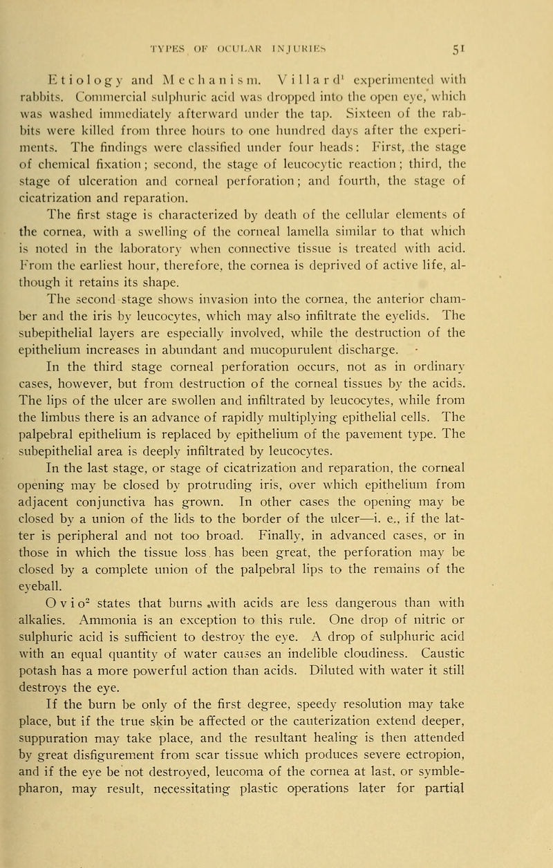 Etiology and Mechanism. V i 11 a r d' experimented with rabbits. Commercial sulphuric acid was dropped into die open eye, winch was washed immediately afterward under the tap. Sixteen of the rab- bits were killed from three hours to one hundred days after the experi- ments. The findings were classified under four heads: First, the stage of chemical fixation ; second, the stage of leucocytic reaction ; third, the stage of ulceration and corneal perforation; and fourth, the stage of cicatrization and reparation. The first stage is characterized by death of the cellular elements of the cornea, with a swelling of the corneal lamella similar to that which is noted in the laboratory when connective tissue is treated with acid. From the earliest hour, therefore, the cornea is deprived of active life, al- though it retains its shape. The second stage shows invasion into the cornea, the anterior cham- ber and the iris by leucocytes, which may also infiltrate the eyelids. The subepithelial layers are especially involved, while the destruction of the epithelium increases in abundant and mucopurulent discharge. In the third stage corneal perforation occurs, not as in ordinary cases, however, but from destruction of the corneal tissues by the acids. The lips of the ulcer are swollen and infiltrated by leucocytes, while from the limbus there is an advance of rapidly multiplying epithelial cells. The palpebral epithelium is replaced by epithelium of the pavement type. The subepithelial area is deeply infiltrated by leucocytes. In the last stage, or stage of cicatrization and reparation, the corneal opening may be closed by protruding iris, over which epithelium from adjacent conjunctiva has grown. In other cases the opening may be closed by a union of the lids to the border of the ulcer—i. e., if the lat- ter is peripheral and not too broad. Finally, in advanced cases, or in those in which the tissue loss. has been great, the perforation may be closed by a complete union of the palpebral lips to the remains of the eyeball. O v i o2 states that burns .with acids are less dangerous than with alkalies. Ammonia is an exception to this rule. One drop of nitric or sulphuric acid is sufficient to destroy the eye. A drop of sulphuric acid with an equal quantity of water causes an indelible cloudiness. Caustic potash has a more powerful action than acids. Diluted with water it still destroys the eye. If the burn be only of the first degree, speedy resolution may take place, but if the true skin be affected or the cauterization extend deeper, suppuration may take place, and the resultant healing is then attended by great disfigurement from scar tissue which produces severe ectropion, and if the eye be not destroyed, leucoma of the cornea at last, or symble- pharon, may result, necessitating plastic operations later for partial