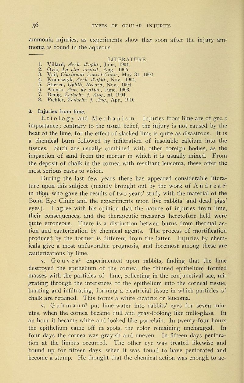 ammonia injuries, as experiments show that soon after the injury am- monia is found in the aqueous. LITERATURE. 1. Villard, Arch, d'opht., June, 1904. 2. Ovio, La clin. oculist.,, Aug., 1905. 3. Vail, Cincinnati Lancet-Clinic, May 31, 1902. 4. Kramsztyk, Arch, d'opht., Nov., 1904. 5. Stieren, Ophth. Record, Nov., 1904. 6. Alonso, Ann. de oftal., June, 1903. 7. Denig, Zeitschr. f. Aug., xl, 1904. 8. Pichler, Zeitschr. f. Aug., Apr., 1910. 3. Injuries from lime. Etiology and Mechanism. Injuries from lime are of gre„t importance; contrary to the usual belief, the injury is not caused by the heat of the lime, for the effect of slacked lime is quite as disastrous. It is a chemical burn followed by infiltration of insoluble calcium into' the tissues. Such are usually combined with other foreign bodies, as the impaction of sand from the mortar in which it is usually mixed. From the deposit of chalk in the cornea with resultant leucoma, these offer the most serious cases to vision. During the last few years there has appeared considerable litera- ture upon this subject (mainly brought out by the work of Andreae1 in 1899, who gave the results of two years' study with the material of the Bonn Eye Clinic and the experiments upon live rabbits' and dead pigs' eyes). I agree with his opinion that the nature of injuries from lime, their consequences, and the therapeutic measures heretofore held were quite erroneous. There is a distinction betwen burns from thermal ac- tion and cauterization by chemical agents. The process of mortification produced by the former is different from the latter. Injuries by chem- icals give a most unfavorable prognosis, and foremost among these are cauterizations by lime. v. G o u v e a2 experimented upon rabbits, finding that the lime destroyed the epithelium of the cornea, the thinned epithelium formed masses with the particles of lime, collecting in the conjunctival sac, mi- grating through the interstices of the epithelium into the corneal tissue, burning and infiltrating, forming a cicatricial tissue in which particles of chalk are retained. This forms a white cicatrix or leucoma. v. Guhmann3 put lime-water into rabbits' eyes for seven min- utes, when the cornea became dull and gray-looking like milk-glass. In an hour it became white and looked like porcelain. In twenty-four hours the epithelium came off in spots, the color remaining unchanged. In four days the cornea was grayish and uneven. In fifteen days perfora- tion at the limbus occurred. The other eye was treated likewise and bound up for fifteen days, when it was found to have perforated and become a stump. He thought that the chemical action was enough to ac-