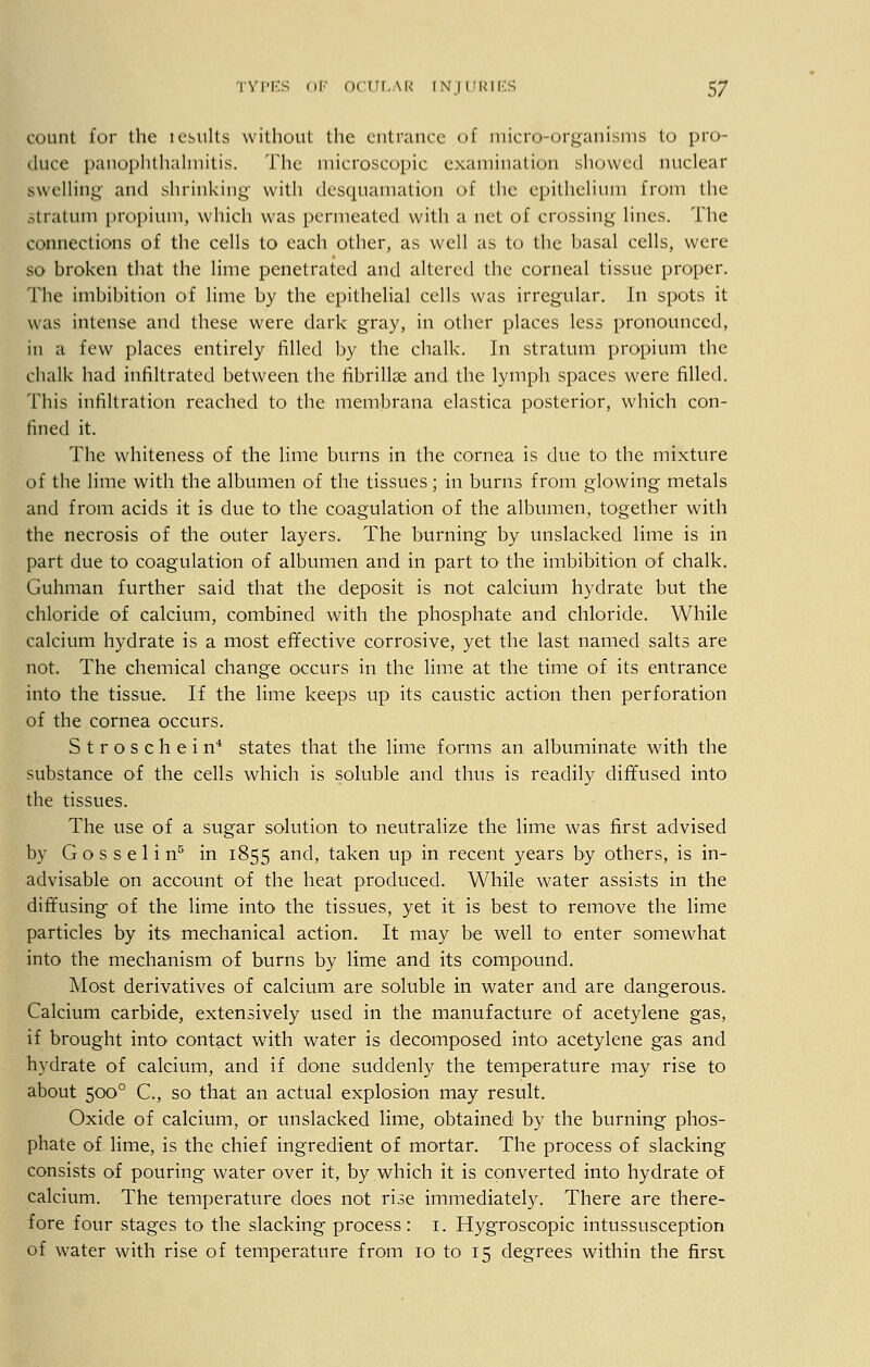 count for the icsults without the entrance of micro-organisms to pro- duce panophthalmitis. Hie microscopic examination showed nuclear swelling and shrinking with desquamation of the epithelium from the Stratum propium, which was permeated with a net of crossing lines. The connections of the cells to each other, as well as to the hasal cells, were so broken that the lime penetrated and altered the corneal tissue proper. The imbibition of lime by the epithelial cells was irregular. In spots it was intense and these were dark gray, in other places less pronounced, in a few places entirely filled by the chalk. In stratum propium the chalk had infiltrated between the fibrillse and the lymph spaces were filled. This infiltration reached to the membrana elastica posterior, which con- fined it. The whiteness oi the lime burns in the cornea is due to the mixture of the lime with the albumen of the tissues; in burns from glowing metals and from acids it is due to the coagulation of the albumen, together with the necrosis of the outer layers. The burning by unslacked lime is in part due to coagulation of albumen and in part to the imbibition of chalk. Guhman further said that the deposit is not calcium hydrate but the chloride of calcium, combined with the phosphate and chloride. While calcium hydrate is a most effective corrosive, yet the last named salts are not. The chemical change occurs in the lime at the time of its entrance into the tissue. If the lime keeps up its caustic action then perforation of the cornea occurs. Stroschein4 states that the lime forms an albuminate with the substance of the cells which is soluble and thus is readily diffused into the tissues. The use of a sugar solution to neutralize the lime was first advised by G o s s e 1 i n5 in 1855 anc^ taken up in recent years by others, is in- advisable on account of the heat produced. While water assists in the diffusing of the lime into the tissues, yet it is best to remove the lime particles by its mechanical action. It may be well to enter somewhat into the mechanism of burns by lime and its compound. Most derivatives of calcium are soluble in water and are dangerous. Calcium carbide, extensively used in the manufacture of acetylene gas, if brought into' contact with water is decomposed into acetylene gas and hydrate of calcium, and if done suddenly the temperature may rise to about 5000 C, so that an actual explosion may result. Oxide of calcium, or unslacked lime, obtained by the burning phos- phate of lime, is the chief ingredient of mortar. The process of slacking consists of pouring water over it, by which it is converted into hydrate of calcium. The temperature does not rise immediately. There are there- fore four stages to the slacking process: 1. Hygroscopic intussusception of water with rise of temperature from 10 to 15 degrees within the first
