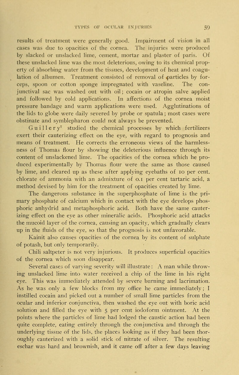 results of treatment were generally good. Impairment of vision in all cases was due to opacities of the cornea. The injuries were produced by slacked or unslacked lime, cement, mortar and plaster of paris. Of these unslacked lime was the most deleterious, owing to its chemical prop- erty of absorbing water from the tissues, development of heat and coagu- lation of albumen. Treatment consisted of removal of particles by for- ceps, spoon or cotton sponge impregnated with vaseline. The con- junctival sac was washed out with oil; cocain or atropin salve applied and followed by cold applications. In affections of the cornea moist pressure bandage and warm applications were used. Agglutinations of the lids to globe were daily severed by probe or spatula; most cases were obstinate and symblepharon could not always be prevented. G u i 11 e r yT studied the chemical processes by which fertilizers exert their cauterizing effect on the eye, with regard to prognosis and means of treatment. He corrects the erroneous views of the harmless- ness of Thomas flour by showing the deleterious influence through its content of unslackened lime. The opacities of the cornea which he pro- duced experimentally by Thomas flour were the same as those caused by lime, and cleared up as these after applying eyebaths of io per cent, chlorate of ammonia with an admixture of o.i per cent tartaric acid, a method devised by him for the treatment of opacities created by lime. The dangerous substance in the superphosphate of lime is the pri- mary phosphate of calcium which in contact with the eye develops phos- phoric anhydrid and metaphosphoric acid. Both have the same cauter- izing effect on the eye as other mineralic acids. Phosphoric acid attacks the mucoid layer of the cornea, causing an opacity, which gradually clears up in the fluids of the eye, so that the prognosis is not unfavorable. Kainit also causes opacities of the cornea by its content of sulphate of potash, but only temporarily. Chili saltpeter is not very injurious. It produces superficial opacities of the cornea which soon disappear. Several cases of varying severity will illustrate: A man while throw- ing unslacked lime into water received a chip of the lime in his right eye. This was immediately attended by severe burning and lacrimation. As he was only a few blocks from my office he came immediately; I instilled cocain and picked out a number of small lime particles from the ocular and inferior conjunctiva, then washed the eye out with boric acid solution and filled the eye with 5 per cent iodoform ointment. At the points where the particles of lime had lodged the caustic action had been quite complete, eating entirely through the conjunctiva and through the underlying tissue of the lids, the places looking as if they had been thor- oughly cauterized with a solid stick of nitrate of silver. The resulting eschar was hard and brownish, and it came off after a few days leaving