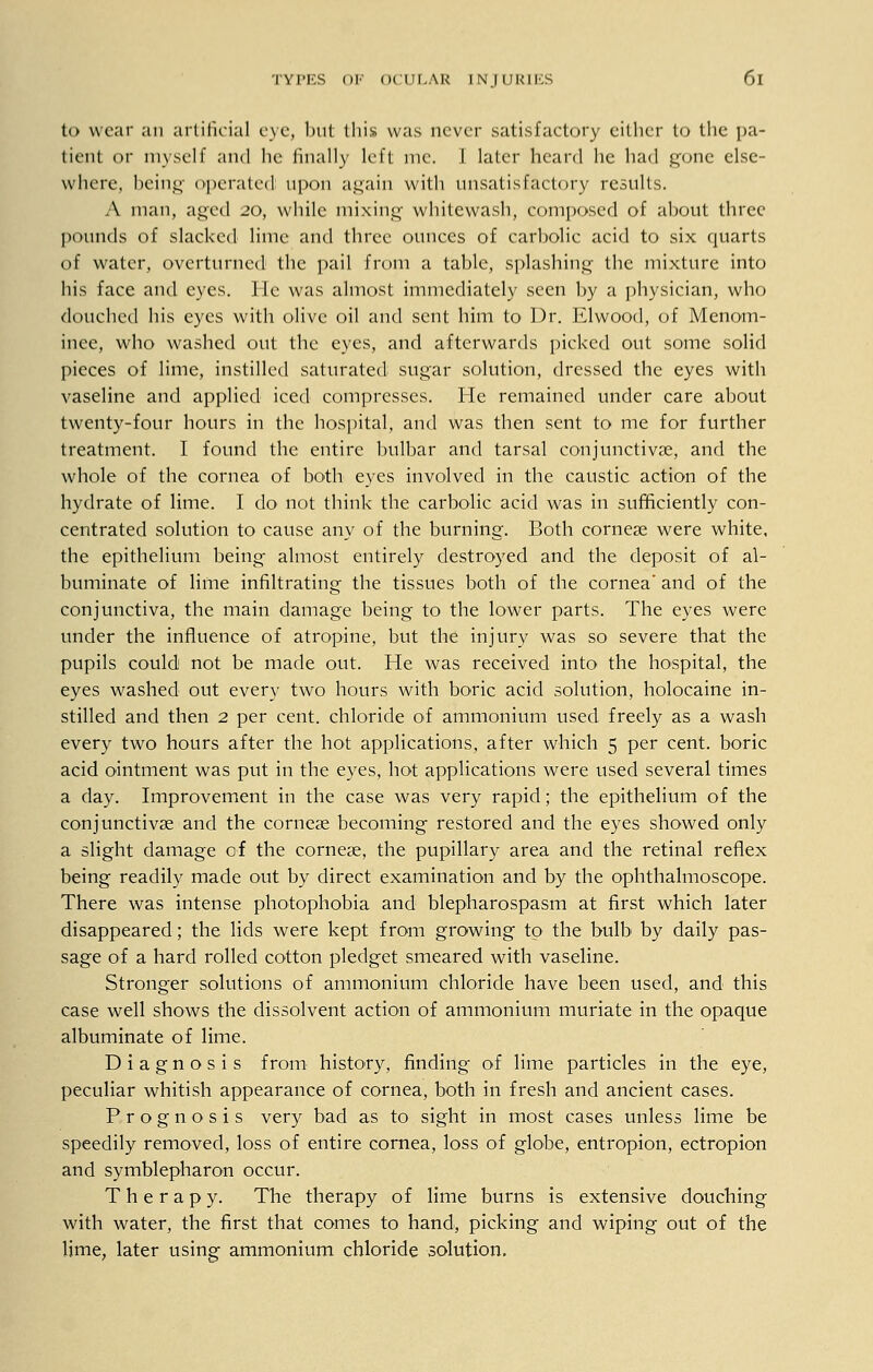 to wear an artificial eye, but this was never satisfaetory cither to the pa- tient or myself and he finally left me. I later heard he had gone else- where, being operated upon again with unsatisfactory results. A man, aged 20, while mixing whitewash, composed of about three pounds of slacked lime and three ounces of carbolic acid to six quarts of water, overturned the pail from a table, splashing the mixture into his face and eyes. He was almost immediately seen by a physician, who douched his eyes with olive oil and sent him to Dr. Elwood, of Menom- inee, who washed out the eyes, and afterwards picked out some solid pieces of lime, instilled saturated sugar solution, dressed the eyes with vaseline and applied iced compresses. He remained under care about twenty-four hours in the hospital, and was then sent to me for further treatment. I found the entire bulbar and tarsal conjunctivae, and the whole of the cornea of both eyes involved in the caustic action of the hydrate of lime. I do not think the carbolic acid was in sufficiently con- centrated solution to cause any of the burning. Both cornese were white, the epithelium being almost entirely destroyed and the deposit of al- buminate of lime infiltrating the tissues both of the cornea' and of the conjunctiva, the main damage being to the lower parts. The eyes were under the influence of atropine, but the injury was so severe that the pupils could not be made out. He was received into the hospital, the eyes washed out every two hours with boric acid solution, holocaine in- stilled and then 2 per cent, chloride of ammonium used freely as a wash every two hours after the hot applications, after which 5 per cent, boric acid ointment was put in the eyes, hot applications were used several times a day. Improvement in the case was very rapid; the epithelium of the conjunctivae and the cornese becoming restored and the eyes showed only a slight damage of the corneae, the pupillary area and the retinal reflex being readily made out by direct examination and by the ophthalmoscope. There was intense photophobia and blepharospasm at first which later disappeared; the lids were kept from growing to the bulb by daily pas- sage of a hard rolled cotton pledget smeared with vaseline. Stronger solutions of ammonium chloride have been used, and this case well shows the dissolvent action of ammonium muriate in the opaque albuminate of lime. Diagnosis from history, finding of lime particles in the eye, peculiar whitish appearance of cornea, both in fresh and ancient cases. Prognosis very bad as to sight in most cases unless lime be speedily removed, loss of entire cornea, loss of globe, entropion, ectropion and symblepharon occur. Therapy. The therapy of lime burns is extensive douching with water, the first that comes to hand, picking and wiping out of the lime, later using ammonium chloride solution,