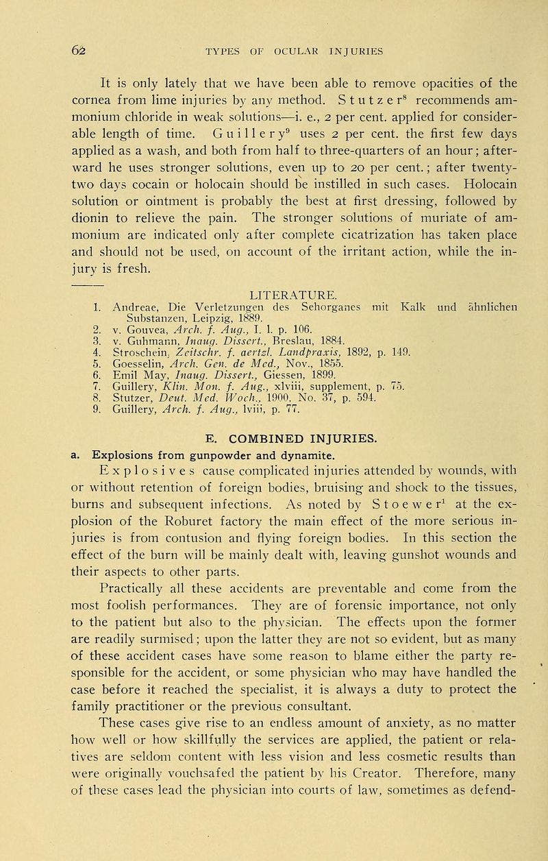 It is only lately that we have been able to remove opacities of the cornea from lime injuries by any method. S t u t z e r8 recommends am- monium chloride in weak solutions—i. e., 2 per cent, applied for consider- able length of time. G u i 11 e r y9 uses 2 per cent, the first few days applied as a wash, and both from half to three-quarters of an hour; after- ward he uses stronger solutions, even up to 20 per cent.; after twenty- two days cocain or holocain should be instilled in such cases. Holocain solution or ointment is probably the best at first dressing, followed by dionin to relieve the pain. The stronger solutions of muriate of am- monium are indicated only after complete cicatrization has taken place and should not be used, on account of the irritant action, while the in- jury is fresh. LITERATURE. 1. Andreae, Die Verletzungen des Sehorganes mit Kalk und ahnlichen Substanzen, Leipzig, 1889. 2. v. Gouvea, Arch. f. Aug., I. 1. p. 106. 3. v. Guhmann, Inaug. Dissert., Breslau, 1884. 4. Stroschein; Zeitschr. f. aertzL Landpraxis, 1892, p. 149. 5. Goesselin, Arch. Gen. de Med., Nov., 1855. 6. Emil May, Inaug. Dissert., Giessen, 1899. 7. Guillery, Klin. Mon. f. Aug., xlviii, supplement, p. 75. 8. Stutzer, Deut. Med. Woch., 1900. No. 37, p. 594. 9. Guillery, Arch. f. Aug., lviii, p. 77. E. COMBINED INJURIES, a. Explosions from gunpowder and dynamite. Explosives cause complicated injuries attended by wounds, with or without retention of foreign bodies, bruising and shock to the tissues, burns and subsequent infections. As noted by Stoewer1 at the ex- plosion of the Roburet factory the main effect of the more serious in- juries is from contusion and flying foreign bodies. In this section the effect oi the burn will be mainly dealt with, leaving gunshot wounds and their aspects to other parts. Practically all these accidents are preventable and come from the most foolish performances. They are of forensic importance, not only to the patient but also to the physician. The effects upon the former are readily surmised; upon the latter they are not so evident, but as many of these accident cases have some reason to blame either the party re- sponsible for the accident, or some physician who may have handled the case before it reached the specialist, it is always a duty to protect the family practitioner or the previous consultant. These cases give rise to an endless amount of anxiety, as no> matter how well or how skillfully the services are applied, the patient or rela- tives are seldom content with less vision and less cosmetic results than were originally vouchsafed the patient by his Creator. Therefore, many of these cases lead the physician into courts of law, sometimes as defend-