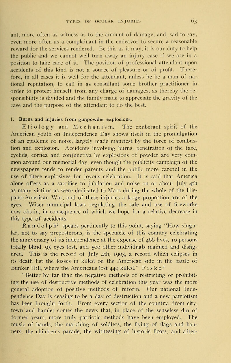 ant, more often as witness as to the amount of damage, and, sad to say, even more often as a complainant in the endeavor to secure a reasonable reward for the services rendered. Be this as it may, it is our duty to help the public and we cannot well turn away an injury case if we are in a position to take care of it. The position of professional attendant upon accidents of this kind is not a source of pleasure or of profit. There- fore, in all cases it is well for the attendant, unless he be a man of na- tional reputation, to call in as consultant some brother practitioner in order to protect himself from any charge of damages, as thereby the re- sponsibility is divided and the family made to appreciate the gravity of the case and the purpose of the attendant to do the best. 1. Burns and injuries from gunpowder explosions. Etiology and Mechanism. The exuberant spirit of the American youth on Independence Day shows itself in the promulgation of an epidemic of noise, largely made manifest by the force of combus- tion and explosion. Accidents involving burns, penetration of the face, eyelids, cornea and conjunctiva by explosions of powder are very com- mon around our memorial day, even though the publicity campaign of the newspapers tends to render parents and the public more careful in the use of these explosives for joyous celebration. It is said that America alone offers as a sacrifice to jubilation and noise on or about July 4th as many victims as were dedicated to Mars during the whole of the His- pano-American War, and of these injuries a large proportion are of the eyes. Wiser municipal laws regulating the sale and use of fireworks now obtain, in consequence of which we hope for a relative decrease in this type of accidents. Randolph2 speaks pertinently to this point, saying How singu- lar, not to say preposterous, is the spectacle of this country celebrating the anniversary of its independence at the expense of 466 lives, 10 persons totally blind, 95 eyes lost, and 500 other individuals maimed and disfig- ured. This is the record of July 4th, 1903, a record which eclipses in its death list the losses in killed on the American side in the battle of Bunker Hill, where the Americans lost 449 killed. F i s k e.3 Better by far than the negative methods of restricting or prohibit- ing the use of destructive methods of celebration this year was the more general adoption of positive methods of reform. Our national Inde- pendence Day is ceasing to be a day of destruction and a new patriotism has been brought forth. From every section of the country, from city, town and hamlet comes the news that, in place of the senseless din of former years, more truly patriotic methods have been employed. The music of bands, the marching of soldiers, the flying of flags and ban- ners, the children's parade, the witnessing of historic floats, and after-