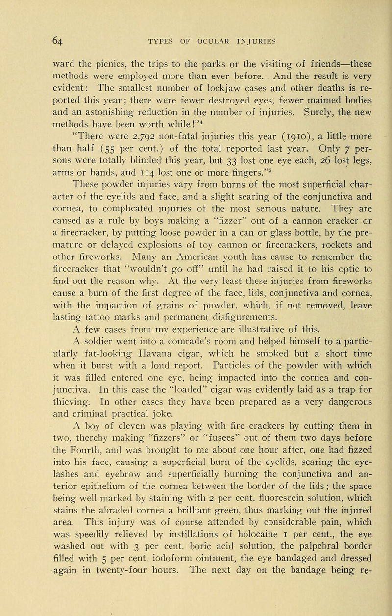 ward the picnics, the trips to the parks or the visiting of friends—these methods were employed more than ever before. And the result is very- evident: The smallest number of lockjaw cases and other deaths is re- ported this year; there were fewer destroyed eyes, fewer maimed bodies and an astonishing reduction in the number of injuries. Surely, the new methods have been worth while !4 There were 2,792 non-fatal injuries this year (1910), a little more than half (55 per cent.) of the total reported last year. Only 7 per- sons were totally blinded this year, but 33 lost one eye each, 26 lost legs, arms or hands, and 114 lost one or more fingers.5 These powder injuries vary from burns of the most superficial char- acter of the eyelids and face, and a slight searing of the conjunctiva and cornea, to complicated injuries of the most serious nature. They are caused as a rule by boys making a fizzer out of a cannon cracker or a firecracker, by putting loose powder in a can or glass bottle, by the pre- mature or delayed explosions of toy cannon or firecrackers, rockets and other fireworks. Many an American youth has cause to remember the firecracker that wouldn't go off until he had raised it to his optic to find out the reason why. At the very least these injuries from fireworks cause a burn of the first degree of the face, lids, conjunctiva and cornea, with the impaction of grains of powder, which, if not removed, leave lasting tattoo marks and permanent disfigurements. A few cases from my experience are illustrative of this. A soldier went into a comrade's room and helped himself to a partic- ularly fat-looking Havana cigar, which he smoked but a short time when it burst with a loud report. Particles of the powder with which it was filled entered one eye, being impacted into the cornea and con- junctiva. In this case the loaded cigar was evidently laid as a trap for thieving. In other cases they have been prepared as a very dangerous and criminal practical joke. A boy of eleven was playing with fire crackers by cutting them in two, thereby making fizzers or fusees out of them two days before the Fourth, and was brought to me about one hour after, one had fizzed into his face, causing a superficial burn of the eyelids, searing the eye- lashes and eyebrow and superficially burning the conjunctiva and an- terior epithelium of the cornea between the border of the lids; the space being well marked by staining with 2 per cent, fluorescein solution, which stains the abraded cornea a brilliant green, thus marking out the injured area. This injury was of course attended by considerable pain, which was speedily relieved by instillations of holocaine 1 per cent., the eye washed out with 3 per cent, boric acid solution, the palpebral border filled with 5 per cent, iodoform ointment, the eye bandaged and dressed again in twenty-four hours. The next day on the bandage being re-