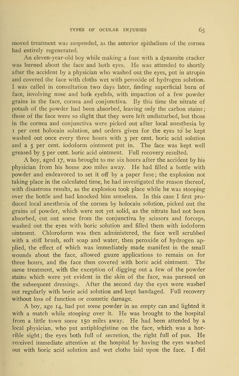 moved treatment was suspended, as the anterior epithelium of the cornea had entirely regenerated. An eleven-year-old boy while making a fuse with a dynamite cracker was burned about the face and both eyes. He was attended to shortly after the accident by a physician who washed out the eyes, put in atropin and covered the face with cloths wet with peroxide of hydrogen solution. I was called in consultation two days later, finding superficial burn of face, involving nose and both eyelids, with impaction of a few powder grains in the face, cornea and conjunctiva. By this time the nitrate of potash of the powder had been absorbed, leaving only the carbon stains; those of the face were so slight that they were left undisturbed, but those in the cornea and conjunctiva were picked out after local anesthesia by 1 per cent holocain solution, and orders given for the eyes to be kept washed out once every three hours with 3 per cent, boric acid solution and a 5 per cent, iodoform ointment put in. The face was kept well greased by 5 per cent, boric acid ointment. Full recovery resulted. A boy, aged 17, was brought to me six hours after the accident by his physician from his home 200 miles away. He had filled a bottle with powder and endeavored to set it off by a paper fuse; the explosion not taking place in the calculated time, he had investigated the reason thereof, with disastrous results, as the explosion took place while he was stooping over the bottle and had knocked him senseless. In this case I first pro- duced local anesthesia of the cornea by holocain solution, picked out the grains of powder, which were not yet solid, as the nitrate had not been absorbed, cut out some from the conjunctiva by scissors and forceps, washed out the eyes with boric solution and filled them with iodoform ointment. Chloroform was then administered, the face well scrubbed with a stiff brush, soft soap and water, then peroxide of hydrogen ap- plied, the effect of which was immediately made manifest in the small wounds about the face, allowed gauze applications to remain on for three hours, and the face then covered with boric acid ointment. The same treatment, with the exception of digging out a few of the powder stains which were yet evident in the skin of the face, was pursued on the subsequent dressings. After the second day the eyes were washed out regularly with boric acid solution and kept bandaged. Full recovery without loss of function or cosmetic damage. A boy, age 14, had put some powder in an empty can and lighted it with a match while stooping over it. He was brought to the hospital from a little town some 150 miles away. He had been attended by a local physician, who1 put antiphlogistine on the face, which was a hor- rible sight; the eyes both full of secretion, the right full of pus. He received immediate attention at the hospital by having the eyes washed out with boric acid solution and wet cloths laid upon the face. I did