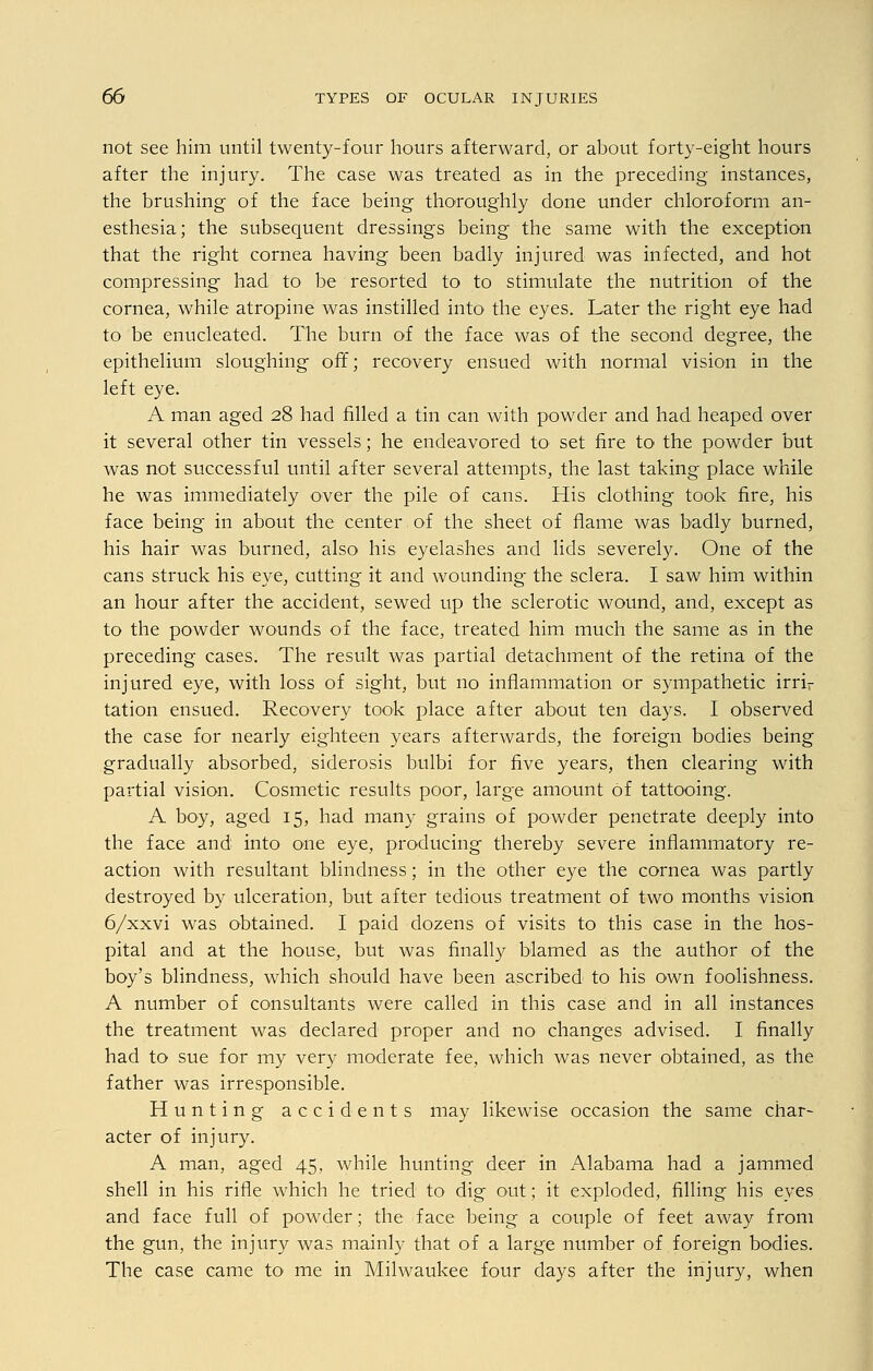 not see him until twenty-four hours afterward, or about forty-eight hours after the injury. The case was treated as in the preceding instances, the brushing of the face being thoroughly done under chloroform an- esthesia; the subsequent dressings being the same with the exception that the right cornea having been badly injured was infected, and hot compressing had to be resorted to to stimulate the nutrition of the cornea, while atropine was instilled into the eyes. Later the right eye had to be enucleated. The burn of the face was of the second degree, the epithelium sloughing off; recovery ensued with normal vision in the left eye. A man aged 28 had filled a tin can with powder and had heaped over it several other tin vessels; he endeavored to set fire to the powder but was not successful until after several attempts, the last taking place while he was immediately over the pile of cans. His clothing took fire, his face being in about the center of the sheet of flame was badly burned, his hair was burned, also his eyelashes and lids severely. One of the cans struck his eye, cutting it and wounding- the sclera. I saw him within an hour after the accident, sewed up the sclerotic wound, and, except as to the powder wounds of the face, treated him much the same as in the preceding cases. The result was partial detachment of the retina of the injured eye, with loss of sight, but no inflammation or sympathetic irrir tation ensued. Recovery took place after about ten days. I observed the case for nearly eighteen years afterwards, the foreign bodies being gradually absorbed, siderosis bulbi for five years, then clearing with partial vision. Cosmetic results poor, large amount of tattooing. A boy, aged 15, had many grains of powder penetrate deeply into the face and into one eye, producing thereby severe inflammatory re- action with resultant blindness; in the other eye the cornea was partly destroyed by ulceration, but after tedious treatment of two months vision 6/xxvi was obtained. I paid dozens of visits to this case in the hos- pital and at the house, but was finally blamed as the author of the boy's blindness, which should have been ascribed to his own foolishness. A number of consultants were called in this case and in all instances the treatment was declared proper and no changes advised. I finally had to sue for my very moderate fee, which was never obtained, as the father was irresponsible. Hunting accidents may likewise occasion the same char- acter of injury. A man, aged 45, while hunting deer in Alabama had a jammed shell in his rifle which he tried to dig out; it exploded, filling his eyes and face full of powder; the face being a couple of feet away from the gun, the injury was mainly that of a large number of foreign bodies. The case came to me in Milwaukee four days after the injury, when