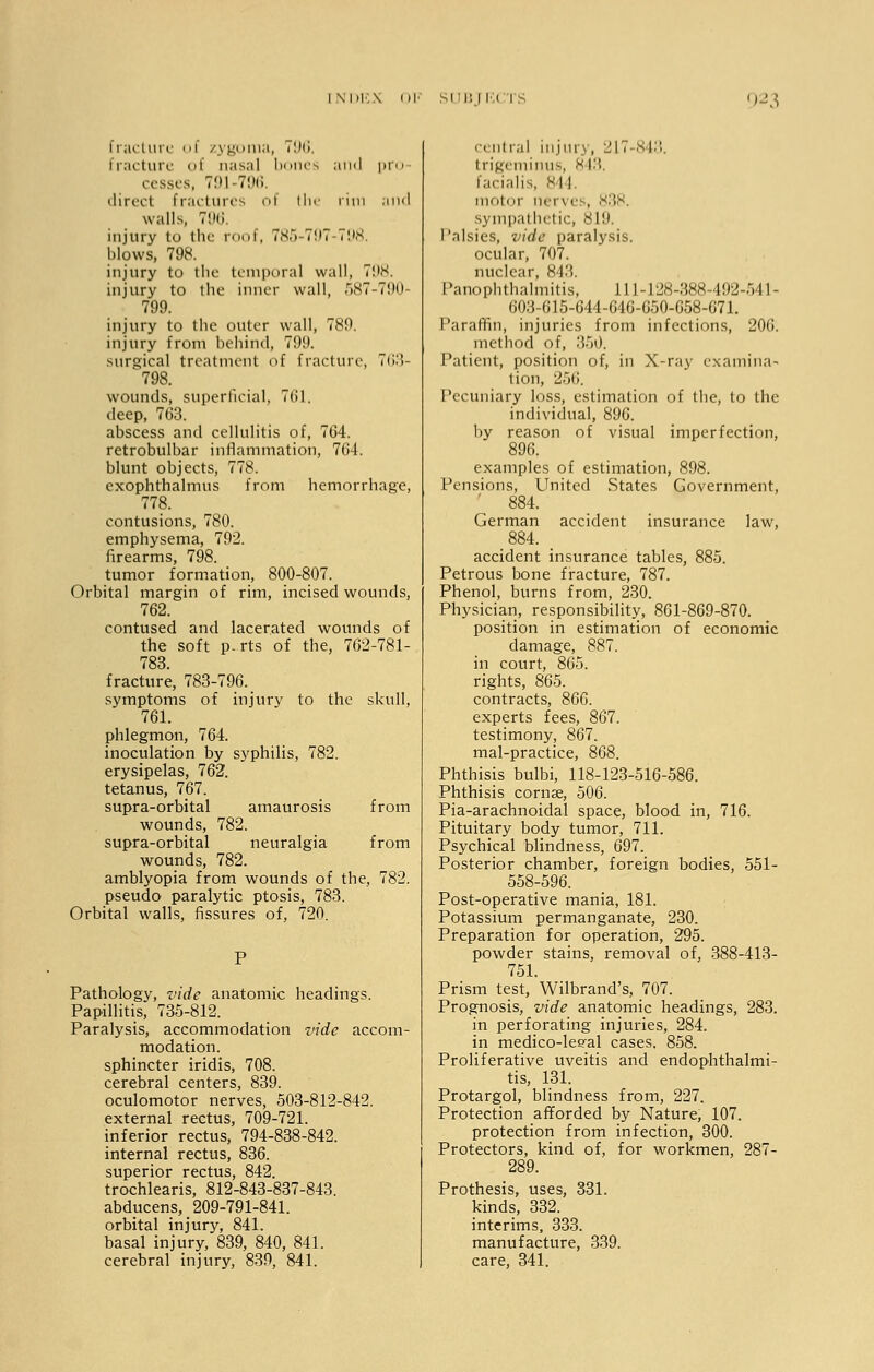 fracture of zygoma, t9Q. fracture of nasal bones and pro cesses, 791-796. direct fractures of the rim and walls, 796. injury to the roof, 785-797-798. blows, 798. injury to the temporal wall, 798. injury to the inner wall, 587-790- 799. injury to the outer wall, 789. injury from behind, 799. surgical treatment of fracture, 763- 798. wounds, superficial, 761. deep, 763. abscess and cellulitis of, 764. retrobulbar inflammation, 70-1. blunt objects, 778. exophthalmus from hemorrhage, 778. contusions, 780. emphysema, 792. firearms, 798. tumor formation, 800-807. Orbital margin of rim, incised wounds, 762. contused and lacerated wounds of the soft p-rts of the, 762-781- 78S fracture, 783-796. symptoms of injury to the skull, 761. phlegmon, 764. inoculation by syphilis, 782. erysipelas, 762. tetanus, 767. supra-orbital amaurosis from wounds, 782. supra-orbital neuralgia from wounds, 782. amblyopia from wounds of the, 782. pseudo paralytic ptosis, 783. Orbital walls, fissures of, 720. Pathology, vide anatomic headings. Papillitis, 735-812. Paralysis, accommodation vide accom- modation. sphincter iridis, 708. cerebral centers, 839. oculomotor nerves, 503-812-842. external rectus, 709-721. inferior rectus, 794-838-842. internal rectus, 836. superior rectus, 842. trochlearis, 812-843-837-843. abducens,_ 209-791-841. orbital injury, 841. basal injury, 839, 840, 841. cerebral injury, 839, 841. central injury, 217-813. trigeminus, 843, facialis, 844. mot t mi \ es, 838. .sympathetic, 819. Palsies, vide paralysis. ocular, 707. nuclear, 843. Panophthalmitis, 111-128-388-492-511- 603:615-644-646-650-658-071. Paraffin, injuries from infections, 200. method of, 350. Patient, position of, in X-ray examina- tion, 256, Pecuniary loss, estimation of the, to the individual, 896. by reason of visual imperfection, 896. examples of estimation, 898. Pensions, United States Government, 884. German accident insurance law, 884. _ accident insurance tables, 885. Petrous bone fracture, 787. Phenol, burns from, 230. Physician, responsibility, 861-869-870. position in estimation of economic damage, 887. in court, 865. rights, 865. contracts, 866. experts fees, 867. testimony, 867. mal-practice, 868. Phthisis bulbi, 118-123-516-586. Phthisis cornse, 506. Pia-arachnoidal space, blood in, 716. Pituitary body tumor, 711. Psychical blindness, 697. Posterior chamber, foreign bodies, 551- 558-596. Post-operative mania, 181. Potassium permanganate, 230. Preparation for operation, 295. powder stains, removal of, 388-413- 751. Prism test, Wilbrand's, 707. Prognosis, vide anatomic headings, 283. in perforating injuries, 284. in medico-leeal cases. 858. Proliferative uveitis and endophthalmi- tis, 131. Protargol, blindness from, 227. Protection afforded by Nature, 107. protection from infection, 300. Protectors, kind of, for workmen, 287- 289. Prothesis, uses, 331. kinds, 332. interims, 333. manufacture, 339. care, 341.