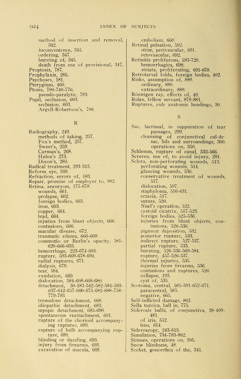 method of insertion and removal, 342. inconvenience, 345. ordering, 347. bursting of, 345. death from use of provisional, 347. Proptosis, 787. Prophylaxis, 285. Psychoses, 181. Pterygium, 460. Ptosis, 700-740-776. pseudo-paralytic, 783. Pupil, occlusion, 603. seclusion, 603. Argvll-Robertson's, 708. R Radiography, 249. methods of taking, 257. Fox's method, 257. Sweet's, 259. Carman's, 268. Hulen's 273. Dixon's, 280. Radical treatment, 293-313. Reform eye, 348. Refraction, errors of, 183. Repair, promise of employer to, 882. Retina, aneurysm, 175-678. wounds, 661. prolapse, 662. foreign bodies, 663. iron, 663. copper, 664. lead, 664. injuries from blunt objects, 666. contusions, 666. macular disease, 672. traumatic edema, 666-669. commotio or Berlin's opacitv, 581- 620-666-693. hemorrhage, 223-674-693. rupture, 593-669-678-694. radial ruptures, 671. dialysis, 679. tear, 584. exudation, 669. dislocation, 584-608-668-680. detachment, 30-183-542-582-584-593- 1637-642-657-660-675-682-688-758- 779-793. tremulous detachment, 668. idiopathic detachment, 683. myopic detachment, 685-690. spontaneous reattachment, 691. rupture of the chorioid accompany- ing ruptures, 680. rupture of bulb accompanving rup- ture, 680. blinding or dazzling, 693. injury from firearms, 693. excavation of macula, 669. embolism, 668. Retinal pulsation, 592. striae, perivascular, 691. retovascular, 692. Retinitis proliferous, 593-729. hemorrhagica, 698. striata, proliferating, 691-678. Retrotarsal folds, foreign bodies, 402. Risks, assumption of, 880. ordinary, 880. extraordinary, 880. Roentgen ray, effects of, 40. Rules, fellow servant, 879-881. Ruptures, vide anatomic headings, 30. Sac, lacrimal, in suppuration of tear passages, 299. cleansing of conjunctival cul-de- sac, lids and surroundings, 300. operations on, 350. Schlemm, rupture of canal, 533-566. Screens, use of, to avoid injury, 291. Sclera, non-perforating wounds, 513. perforating wounds, 514. glancing wounds, 536. conservative treatment of wounds, 517. dislocation, 597. staphyloma, 516-631. ectasia. 517. suture, 520. Nuel's operation, 522. cystoid cicatrix, 517-523. foreign bodies, 525-536. injuries from blunt objects, con- tusions, 526-536. pigment deposition, 532. posterior rupture, 533. indirect rupture, 527-537. partial rupture, 533. bursting, 526-536-569-584. rupture, 457-526-537. thermal injuries, 535. injuries from firearms, 536. contusions and ruptures, 526. collapse, 193. cyst of, 535. Scotoma, central. 585-591-652-671. paracentral, 585. negative, 665. Self-inflicted damage, 862. Sella turcica, ball in, 775. Siderosis bulbi, of conjunctiva, 28-409- 481. of iris, 552. lens, 614. Sideroscopy, 243-613. Simulation, 734-783-862. Sinuses, operations on, 205. Snow blindness, 48. Socket, gonorrhea of the, 341.
