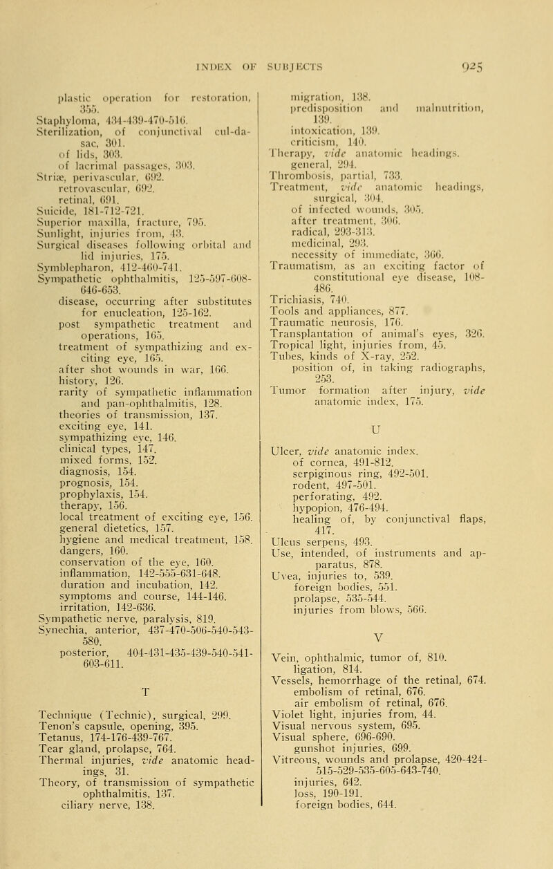 plastic operation for restoration, Staphyloma, 134-439-470-51C Sterilization, of conjunctival cul-da- sac, 301. of lids, 308. of lacrimal passages, 303. Striae, perivascular, 692. retrovascular, 692. retinal. 691. Suicide. 181-712-721. Superior maxilla, fracture, 795. Sunlight, injuries from, 43. Surgical diseases following orbital and lid injuries, 17-V Symblepharon, 412-460-;741. Sympathetic ophthalmitis, 125-597-608- 646-653. disease, occurring after substitutes for enucleation, 125-162. post sympathetic treatment and operations, 165. treatment of sympathizing and ex- citing eye, 16o. after shot wounds in war, 166. history, 126. rarity of sympathetic inflammation and pan-ophthalmitis, 128. theories of transmission, 137. exciting eye, 141. sympathizing eye, 146. clinical types, 147. mixed forms, 152. diagnosis, 154. prognosis, 154. prophylaxis, 154. therap}-, 156. local treatment of exciting eye, 156. general dietetics, 157. hygiene and medical treatment, 158. dangers, 160. conservation of the eye, 160. inflammation, 142-555-631-648. duration and incubation, 142. symptoms and course, 144-146. irritation, 142-636. Sympathetic nerve, paralvsis, 819. Synechia, anterior, 437-470-506-540-543- 580. posterior, 404-431-435-439-540-541- 603-611. Technique (Technic), surgical, 299. Tenon's capsule, opening, 395. Tetanus, 174-176-439-767. Tear gland, prolapse, 764. Thermal injuries, vide anatomic head- ings, 31. Theory, of transmission of sympathetic ophthalmitis, 137. ciliary nerve, 138. migration, 138. predisposition and malnutrition, L39. intoxication, 139. criticism, 140. Therapy, vide anatomic headings. general, 294. Thrombosis, partial. 7.'').'!. Treatment, vide anatomic headings, surgical, 304. of infected wounds, 305. after treatment, 306. radical, 293-313. medicinal, 293. necessity of immediate, 366. Traumatism, as an exciting factor of constitutional eye disease, 108- 486. Trichiasis, 740. Tools and appliances, 877. Traumatic neurosis, 176. Transplantation of animal's eyes, 326. Tropical light, injuries from, 4-i. Tubes, kinds of X-ray, 252. position of, in taking radiographs, 253. Tumor formation after injury, vide anatomic index, 175. U Ulcer, vide anatomic index. of cornea, 491-812. serpiginous ring, 492-501. rodent, 497-501. perforating, 492. hypopion, 476-494. healing of, by conjunctival flaps, 417. Ulcus serpens, 493. Use, intended, of instruments and ap- paratus, 878. Uvea, injuries to, 539. foreign bodies, 551. prolapse, 535-544. injuries from blows, 566. V Vein, ophthalmic, tumor of, 810. ligation, 814. Vessels, hemorrhage of the retinal, 674. embolism of retinal, 676. air embolism of retinal, 676. Violet light, injuries from, 44. Visual nervous system, 695. Visual sphere, 696-690. gunshot injuries, 699. Vitreous, wounds and prolapse, 420-424- 515-529-535-605-643-740. injuries, 642. loss, 190-191. foreign bodies, 644.