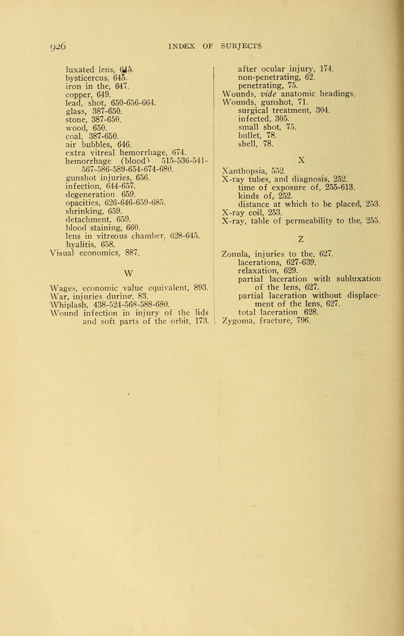 luxated lens, 645. bysticercus. 645. iron in the, 647. copper, 649. lead, shot, 650-656-664. glass, 387-650. stone, 387-650. wood, 650. coal, 387-650. air bubbles, 646. extra vitreal hemorrhage, 674. hemorrhage (blood^ 515-536-541- 567-586-589-654-674-680. gunshot injuries, 656. infection, 644-657. degeneration 659. opacities, 626-646-659-685. shrinking, 659. detachment, 659. blood staining, 660. lens in vitreous chamber, 628-645. hyalitis, 658. Visual economics, 887. W Wages, economic value equivalent, 893. War, injuries durine-. 83. Whiplash, 438-524-568-588-680. Wound infection in injury of the lids and soft parts of the orbit, 173. after ocular injury, 174. non-penetrating, 62. penetrating, 75. Wounds, vide anatomic headings. Wounds, gunshot, 71. surgical treatment, 304. infected, 305. small shot, 75. bullet, 78. shell, 78. X Xanthopsia, 552. X-ray tubes, and diagnosis, 252. time of exposure of, 255-613. kinds of, 252. distance at which to be placed, 253. X-ray coil, 253. X-ray, table of permeability to the, 255. Zonula, injuries to the. 627. lacerations, 627-639. relaxation, 629. partial laceration with subluxation of the lens, 627. partial laceration without displace- ment of the lens, 627. total laceration 628. Zygoma, fracture, 796.
