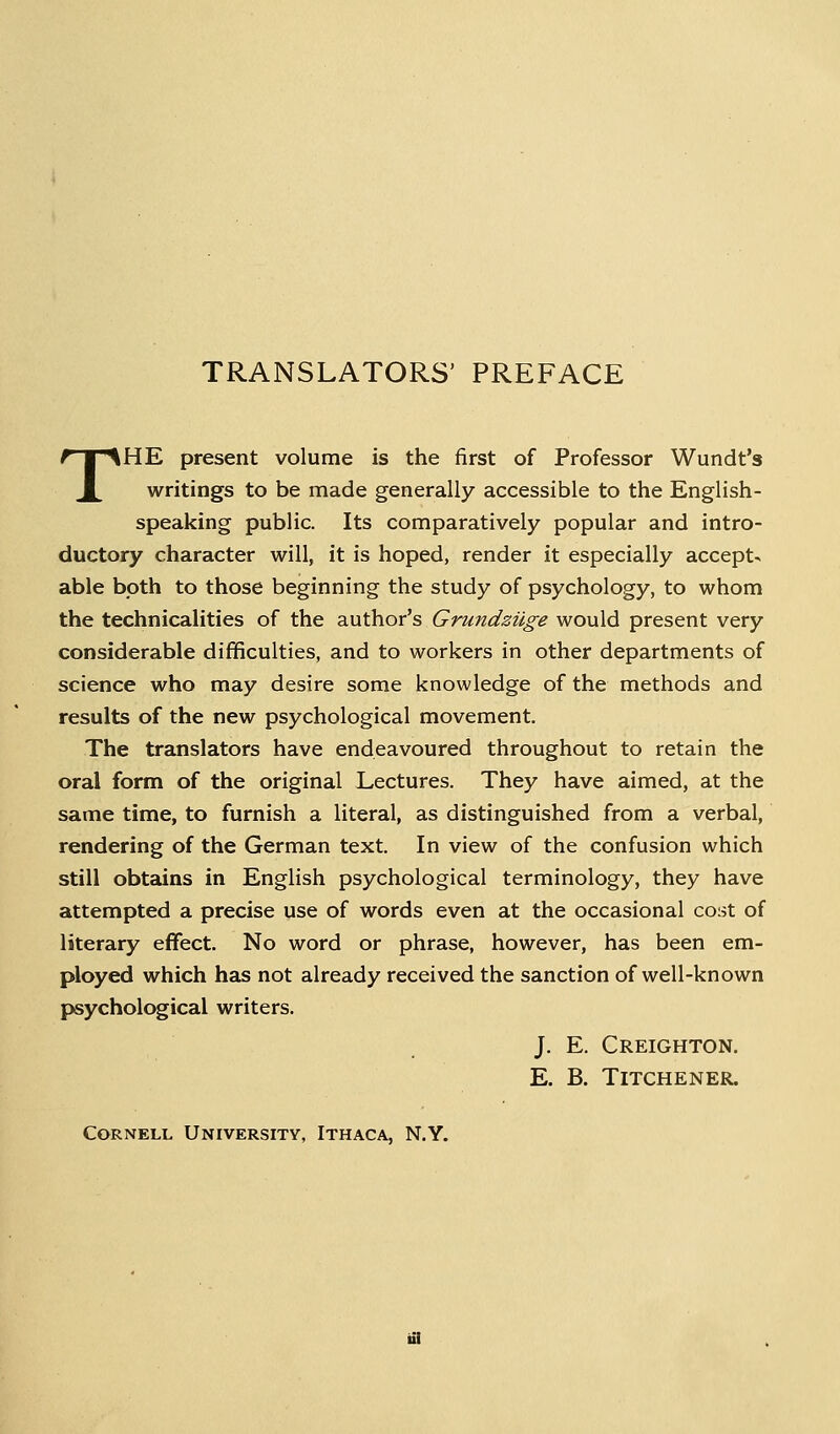 TRANSLATORS' PREFACE THE present volume is the first of Professor Wundt's writings to be made generally accessible to the English- speaking public. Its comparatively popular and intro- ductory character will, it is hoped, render it especially accept- able both to those beginning the study of psychology, to whom the technicalities of the author's Grundziige would present very considerable difficulties, and to workers in other departments of science who may desire some knowledge of the methods and results of the new psychological movement. The translators have endeavoured throughout to retain the oral form of the original Lectures. They have aimed, at the same time, to furnish a literal, as distinguished from a verbal, rendering of the German text. In view of the confusion which still obtains in English psychological terminology, they have attempted a precise use of words even at the occasional cost of literary effect. No word or phrase, however, has been em- ployed which has not already received the sanction of well-known psychological writers. J. E. Creighton. E. B. TiTCHENER. Cornell University, Ithaca, N.Y.