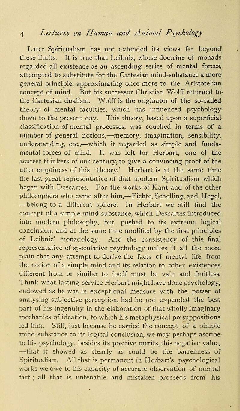 Later Spiritualism has not extended its views far beyond- these limits. It is true that Leibniz, whose doctrine of monads regarded all existence as an ascending series of mental forces, attempted to substitute for the Cartesian mind-substance a more general principle, approximating once more to the Aristotelian concept of mind. But his successor Christian Wolff returned tO' the Cartesian dualism. Wolff is the originator of the so-called theory of mental faculties, which has influenced psychology^ down to the present day. This theory, based upon a superficial classification of mental processes, was couched in terms of a. number of general notions,—memory, imagination, sensibilit}^, understanding, etc.,—which it regarded as simple and funda- mental forces of mind. It was left for Herbart, one of the acutest thinkers of our century, to give a convincing proof of the utter emptiness of this ' theory.' Herbart is at the same time the last great representative of that modern Spiritualism which began with Descartes. For the works of Kant and of the other philosophers who came after him,—Fichte, Schelling, and Hegel, —belong to a different sphere. In Herbart we still find the concept of a simple mind-substance, which Descartes introduced into modern philosophy, but pushed to its extreme logical conclusion, and at the same time modified by the first principles of Leibniz' monadology. And the consistency of this final representative of speculative psychology makes it all the more plain that any attempt to derive the facts of mental life from the notion of a simple mind and its relation to other existences different from or similar to itself must be vain and fruitless. Think what lasting service Herbart might have done psychology, endowed as he was in exceptional measure with the power of analysing subjective perception, had he not expended the best part of his ingenuity in the elaboration of that wholly imaginary mechanics of ideation, to which his metaphysical presuppositions led him. Still, just because he carried the concept of a simple mind-substance to its logical conclusion, we may perhaps ascribe to his psychology, besides its positive merits, this negative value, —-that it showed as clearly as could be the barrenness of Spiritualism. All that is permanent in Herbart's psychological works we owe to his capacity of accurate observation of mental fact ; all that is untenable and mistaken proceeds from his