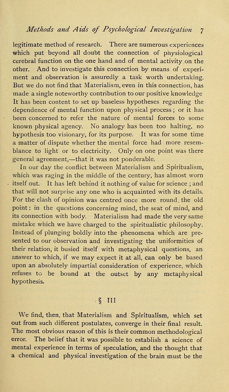 legitimate method of research. There are numerous experiences which put beyond all doubt the connection of physiological cerebral function on the one hand and of mental activity on the other. And to investigate this connection by means of experi- ment and observation is assuredly a task worth undertaking. But we do not find that Materialism, even in this connection, has made a single noteworthy contribution to our positive knowledge It has been content to set up baseless hypotheses regarding the dependence of mental function upon physical process; or it has been concerned to refer the nature of mental forces to some known physical agency. No analogy has been too halting, no hypothesis too visionary, for its purpose. It was for some time a matter of dispute whether the mental force had more resem- blance to light or to electricity. Only on one point was there general agreement,—that it was not ponderable. In our day the conflict between Materialism and Spiritualism, which was raging in the middle of the century, has almost worn itself out. It has left behind it nothing of value for science ; and that will not surprise any one who is acquainted with its details. For the clash of opinion was centred once more round, the old point: in the questions concerning mind, the seat of mind, and its connection with body. Materialism had made the very same mistake which we have charged to the spiritualistic philosophy. Instead of plunging boldly into the phenomena which are pre- sented to our observation and investigating the uniformities of their relation, it busied itself with metaphysical questions, an answer to which, if we may expect it at all, can only be based upon an absolutely impartial consideration of experience, which refuses to be bound at the outset by any metaphysical hypothesis. § ni We find, then, that Materialism and Spiritualism, which set out from such different postulates, converge in their final result. The most obvious reason of this is their common methodological error. The belief that it was possible to establish a science of mental experience in terms of speculation, and the thought that a chemical and physical investigation of the brain must be the
