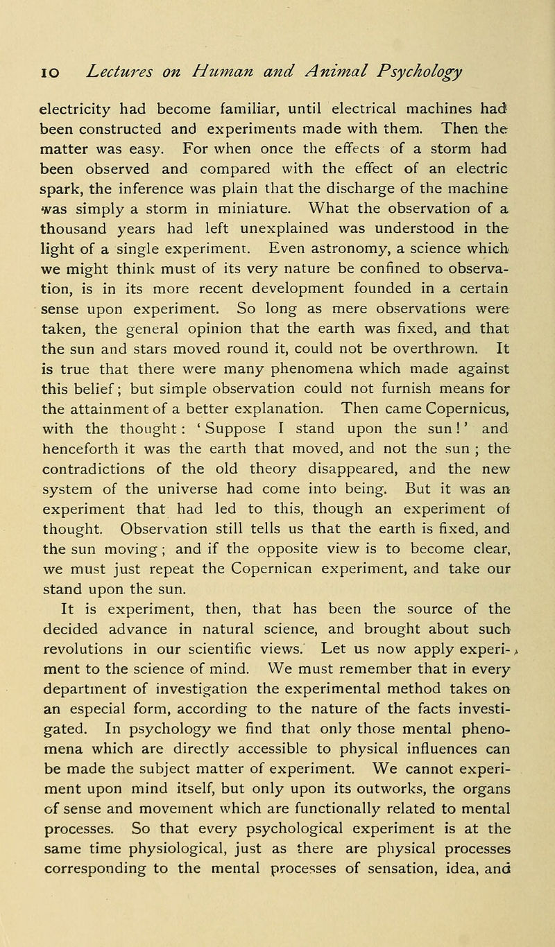 electricity had become familiar, until electrical machines had been constructed and experiments made with them. Then the matter was easy. For when once the effects of a storm had been observed and compared with the effect of an electric spark, the inference was plain that the discharge of the machine was simply a storm in miniature. What the observation of a thousand years had left unexplained was understood in the light of a single experiment. Even astronomy, a science which we might think must of its very nature be confined to observa- tion, is in its more recent development founded in a certain sense upon experiment. So long as mere observations were taken, the general opinion that the earth was fixed, and that the sun and stars moved round it, could not be overthrown. It is true that there were many phenomena which made against this belief; but simple observation could not furnish means for the attainment of a better explanation. Then came Copernicus, with the thought: ' Suppose I stand upon the sun!' and henceforth it was the earth that moved, and not the sun ; the contradictions of the old theory disappeared, and the new system of the universe had come into being. But it was an experiment that had led to this, though an experiment of thought. Observation still tells us that the earth is fixed, and the sun moving ; and if the opposite view is to become clear, we must just repeat the Copernican experiment, and take our stand upon the sun. It is experiment, then, that has been the source of the decided advance in natural science, and brought about such revolutions in our scientific views. Let us now apply experi- > ment to the science of mind. We must remember that in every department of investigation the experimental method takes on an especial form, according to the nature of the facts investi- gated. In psychology we find that only those mental pheno- mena which are directly accessible to physical influences can be made the subject matter of experiment. We cannot experi- ment upon mind itself, but only upon its outworks, the organs of sense and movement which are functionally related to mental processes. So that every psychological experiment is at the same time physiological, just as there are physical processes corresponding to the mental processes of sensation, idea, and