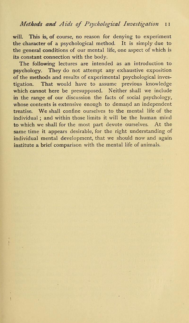 will. This is, of course, no reason for denying to experiment the character of a psychological method. It is simply due to the general conditions of our mental life, one aspect of which is its constant connection with the body. The following lectures are intended as an introduction to psychology. They do not attempt any exhaustive exposition of the methods and results of experimental psychological inves- tigation. That would have to assume previous knowledge which cannot here be presupposed. Neither shall we include in the range of our discussion the facts of social psychology,. whose contents is extensive enough to demand an independent treatise. We shall confine ourselves to the mental life of the individual ; and within those limits it will be the human mind to which we shall for the most part devote ourselves. At the same time it appears desirable, for the right understanding of individual mental development, that we should now and again institute a brief comparison with the mental life of animals.