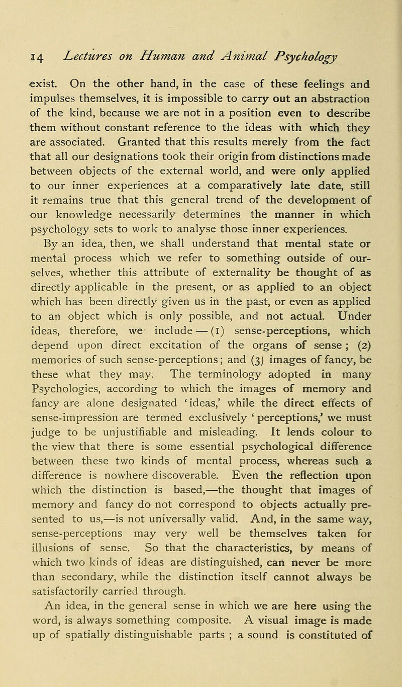 ■exist. On the other hand, in the case of these feelings and impulses themselves, it is impossible to carry out an abstraction of the kind, because we are not in a position even to describe them without constant reference to the ideas with which they are associated. Granted that this results merely from the fact that all our designations took their origin from distinctions made between objects of the external world, and were only applied to our inner experiences at a comparatively late date, still it remains true that this general trend of the development of our knowledge necessarily determines the manner in which psychology sets to work to analyse those inner experiences,. By an idea, then, we shall understand that mental state or mental process which we refer to something outside of our- selves, whether this attribute of externality be thought of as directly applicable in the present, or as applied to an object which has been directly given us in the past, or even as applied to an object which is only possible, and not actual. Under ideas, therefore, we- include^—(i) sense-perceptions, which depend upon direct excitation of the organs of sense; (2) memories of such sense-perceptions; and (3) images of fancy, be these what they may. The terminology adopted in many Psychologies, according to which the images of memory and fancy are alone designated 'ideas,' while the direct effects of sense-impression are termed exclusively ' perceptions,' we must judge to be unjustifiable and misleading. It lends colour to the view that there is some essential psychological difference between these two kinds of mental process, whereas such a difference is nowhere discoverable. Even the reflection upon which the distinction is based,—the thought that images of memory and fancy do not correspond to objects actually pre- sented to us,—is not universally valid. And, in the same way, sense-perceptions may very well be themselves taken for illusions of sense. So that the characteristics, by means of which two kinds of ideas are distinguished, can never be more than secondary, while the distinction itself cannot always be satisfactorily carried through. An idea, in the general sense in which we are here using the word, is always something composite. A visual image is made up of spatially distinguishable parts ; a sound is constituted of