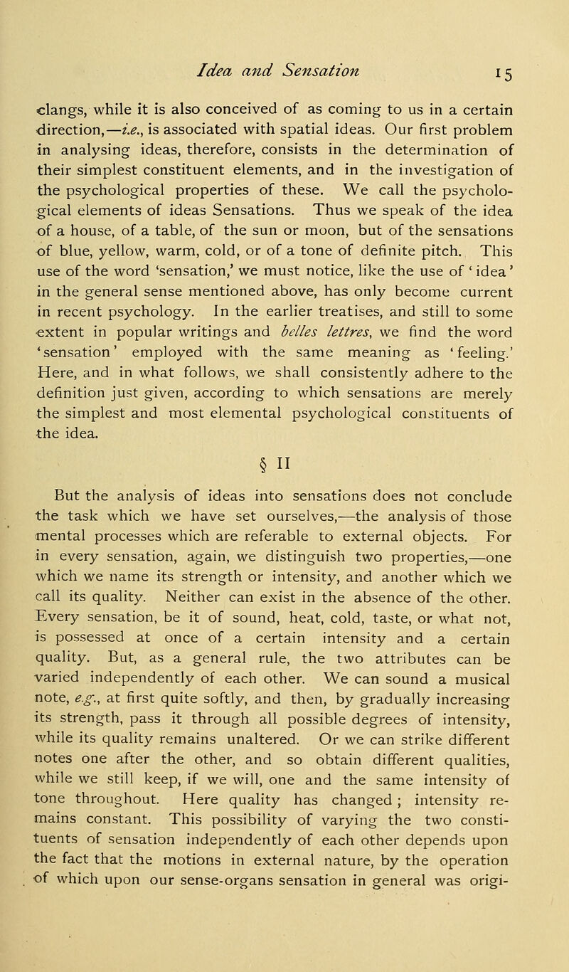 clangs, while it is also conceived of as coming to us in a certain direction,—i.e.^ is associated with spatial ideas. Our first problem in analysing ideas, therefore, consists in the determination of their simplest constituent elements, and in the investigation of the psychological properties of these. We call the psycholo- gical elements of ideas Sensations. Thus we speak of the idea of a house, of a table, of the sun or moon, but of the sensations of blue, yellow, warm, cold, or of a tone of definite pitch. This use of the word 'sensation,' we must notice, like the use of ' idea' in the general sense mentioned above, has only become current in recent psychology. In the earlier treatises, and still to some -extent in popular writings and belles lettres, we find the word 'sensation' employed with the same meaning as 'feeling.' Here, and in what follows, we shall consistently adhere to the definition just given, according to which sensations are merely the simplest and most elemental psychological constituents of the idea. § n But the analysis of ideas into sensations does not conclude the task which we have set ourselves,—the analysis of those mental processes which are referable to external objects. For in every sensation, again, we distinguish two properties,—one which we name its strength or intensity, and another which we call its quality. Neither can exist in the absence of the other. Every sensation, be it of sound, heat, cold, taste, or what not, is possessed at once of a certain intensity and a certain quality. But, as a general rule, the two attributes can be varied independently of each other. We can sound a musical note, e.g., at first quite softly, and then, by gradually increasing its strength, pass it through all possible degrees of intensity, while its quality remains unaltered. Or we can strike different notes one after the other, and so obtain different qualities, while we still keep, if we will, one and the same intensity of tone throughout. Here quality has changed; intensity re- mains constant. This possibility of varying the two consti- tuents of sensation independently of each other depends upon the fact that the motions in external nature, by the operation of which upon our sense-organs sensation in general was origi-
