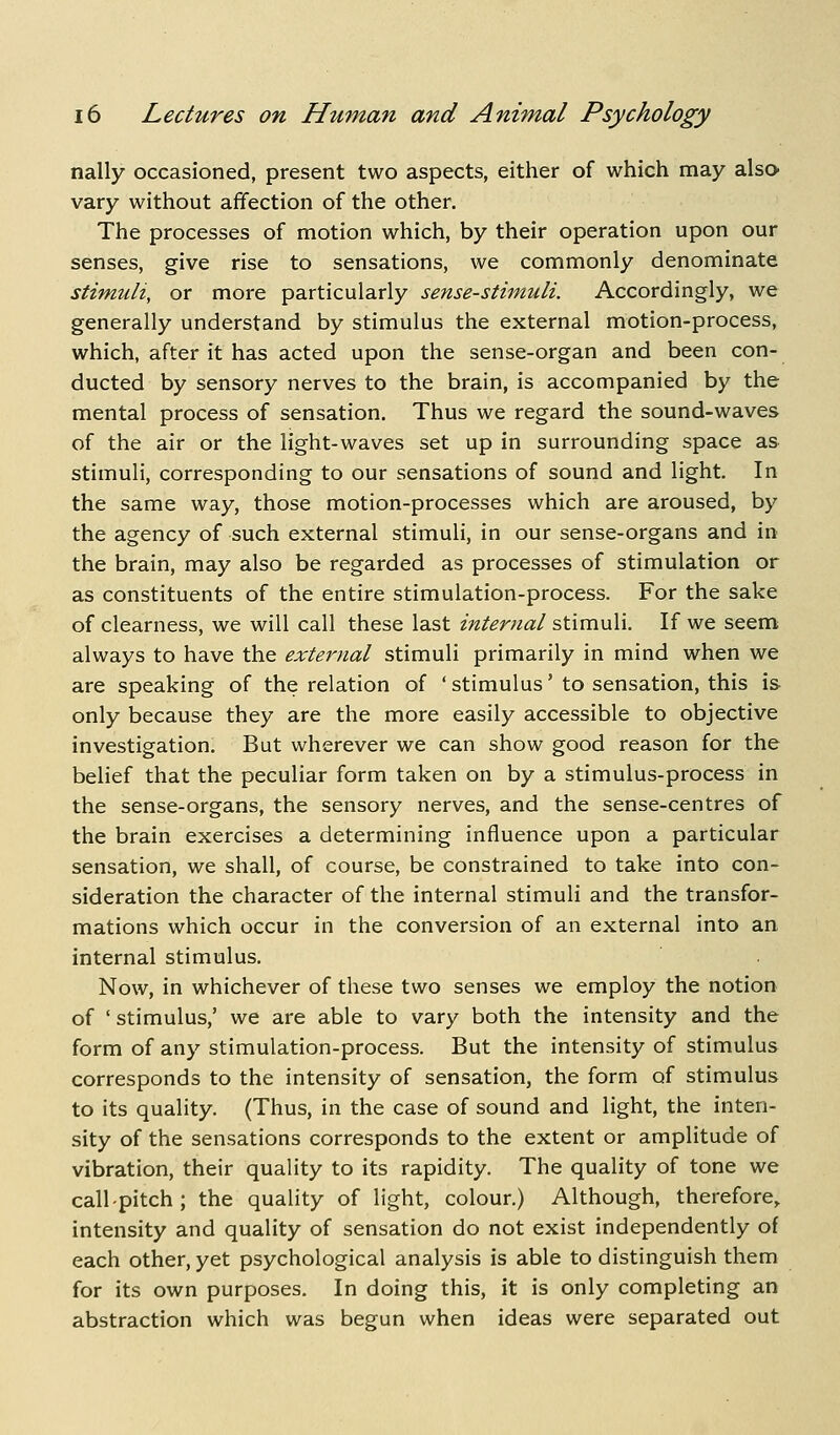 nally occasioned, present two aspects, either of which may also- vary without affection of the other. The processes of motion which, by their operation upon our senses, give rise to sensations, we commonly denominate stimuli, or more particularly sense-stimuli. Accordingly, we generally understand by stimulus the external motion-process, which, after it has acted upon the sense-organ and been con- ducted by sensory nerves to the brain, is accompanied by the mental process of sensation. Thus we regard the sound-waves of the air or the light-waves set up in surrounding space as stimuli, corresponding to our sensations of sound and light. In the same way, those motion-processes which are aroused, by the agency of such external stimuli, in our sense-organs and in the brain, may also be regarded as processes of stimulation or as constituents of the entire stimulation-process. For the sake of clearness, we will call these last internal stimuli. If we seem always to have the external stimuli primarily in mind when we are speaking of the relation of ' stimulus' to sensation, this is only because they are the more easily accessible to objective investigation. But wherever we can show good reason for the belief that the peculiar form taken on by a stimulus-process in the sense-organs, the sensory nerves, and the sense-centres of the brain exercises a determining influence upon a particular sensation, we shall, of course, be constrained to take into con- sideration the character of the internal stimuli and the transfor- mations which occur in the conversion of an external into an internal stimulus. Now, in whichever of these two senses we employ the notion of 'stimulus,' we are able to vary both the intensity and the form of any stimulation-process. But the intensity of stimulus corresponds to the intensity of sensation, the form of stimulus to its quality. (Thus, in the case of sound and light, the inten- sity of the sensations corresponds to the extent or amplitude of vibration, their quality to its rapidity. The quality of tone we call-pitch; the quality of light, colour.) Although, therefore,, intensity and quality of sensation do not exist independently of each other, yet psychological analysis is able to distinguish them for its own purposes. In doing this, it is only completing an abstraction which was begun when ideas were separated out