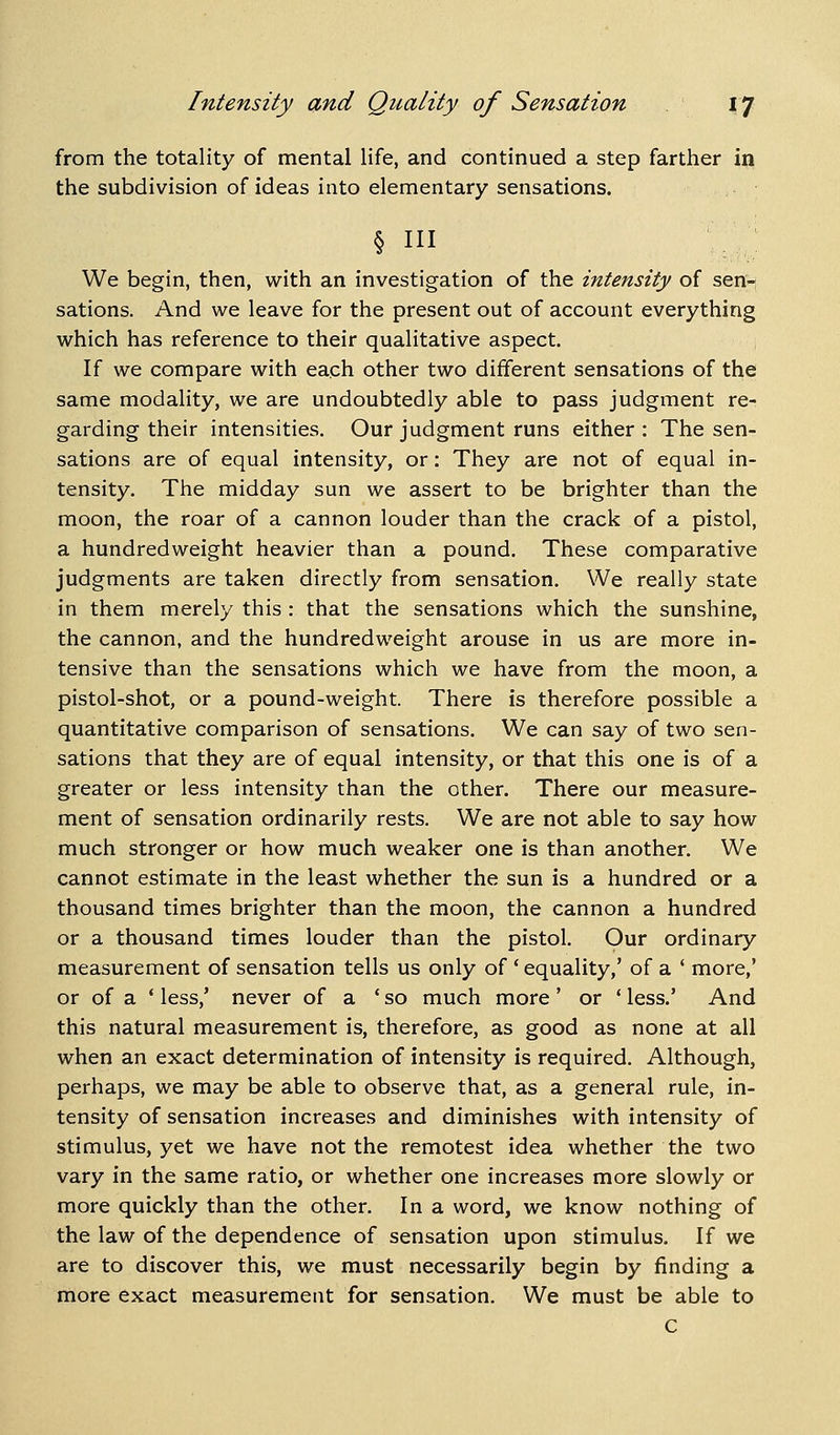 from the totality of mental life, and continued a step farther in the subdivision of ideas into elementary sensations. § III We begin, then, with an investigation of the intensity of sen- sations. And we leave for the present out of account everything which has reference to their qualitative aspect. If we compare with each other two different sensations of the same modality, we are undoubtedly able to pass judgment re- garding their intensities. Our judgment runs either : The sen- sations are of equal intensity, or: They are not of equal in- tensity. The midday sun we assert to be brighter than the moon, the roar of a cannon louder than the crack of a pistol, a hundredweight heavier than a pound. These comparative judgments are taken directly from sensation. We really state in them merely this : that the sensations which the sunshine, the cannon, and the hundredweight arouse in us are more in- tensive than the sensations which we have from the moon, a pistol-shot, or a pound-weight. There is therefore possible a quantitative comparison of sensations. We can say of two sen- sations that they are of equal intensity, or that this one is of a greater or less intensity than the other. There our measure- ment of sensation ordinarily rests. We are not able to say how much stronger or how much weaker one is than another. We cannot estimate in the least whether the sun is a hundred or a thousand times brighter than the moon, the cannon a hundred or a thousand times louder than the pistol. Our ordinary measurement of sensation tells us only of ' equality,' of a ' more,' or of a ' less,' never of a 'so much more' or ' less.' And this natural measurement is, therefore, as good as none at all when an exact determination of intensity is required. Although, perhaps, we may be able to observe that, as a general rule, in- tensity of sensation increases and diminishes with intensity of stimulus, yet we have not the remotest idea whether the two vary in the same ratio, or whether one increases more slowly or more quickly than the other. In a word, we know nothing of the law of the dependence of sensation upon stimulus. If we are to discover this, we must necessarily begin by finding a more exact measurement for sensation. We must be able to C