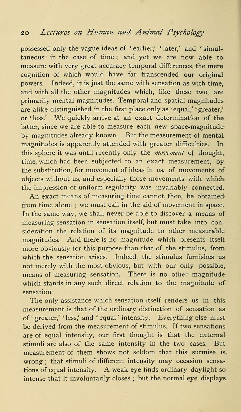 possessed only the vague ideas of * earlier/ ' later,' and ' simul- taneous ' in the case of time ; and yet we are now able ta measure with very great accuracy temporal differences, the mere cognition of which would have far transcended our original powers. Indeed, it is just the same with sensation as with time, and with all the other magnitudes which, like these two, are primarily mental magnitudes. Temporal and spatial magnitudes are alike distinguished in the first place only as ' equal,' 'greater,' or ' less.' We quickly arrive at an exact determination of the latter, since we are able to measure each new space-magnitude by magnitudes already known. But the measurement of mental magnitudes is apparently attended with greater difficulties. In this sphere it was until recently only the movement of thought, time, which had been subjected to an exact measurement, by the substitution, for movement of ideas in us, of movements of objects without us, and especially those movements with which the impression of uniform regularity was invariably connected. An exact means of measuring time cannot, then, be obtained from time alone ; we must call in the aid of movement in space. In the same way, we shall never be able to discover a means of measuring sensation in sensation itself, but must take into con- sideration the relation of its magnitude to other measurable magnitudes. And there is no magnitude which presents itself more obviously for this purpose than that of the stimulus, from which the sensation arises. Indeed, the stimulus furnishes us not merely with the most obvious, but with our only possible, means of measuring sensation. There is no other magnitude which stands in any such direct relation to the magnitude of sensation. The only assistance which sensation itself renders us in this measurement is that of the ordinary distinction of sensation as of ' greater,' 'less,' and 'equal' intensity. Everything else must be derived from the measurement of stimulus. If two sensations are of equal intensity, our first thought is that the external stimuli are also of the same intensity in the two cases. But measurement of them shows not seldom that this surmise is wrong ; that stimuli of different intensity may occasion sensa- tions of equal intensity. A weak eye finds ordinary daylight so intense that it involuntarily closes ; but the normal eye displays-