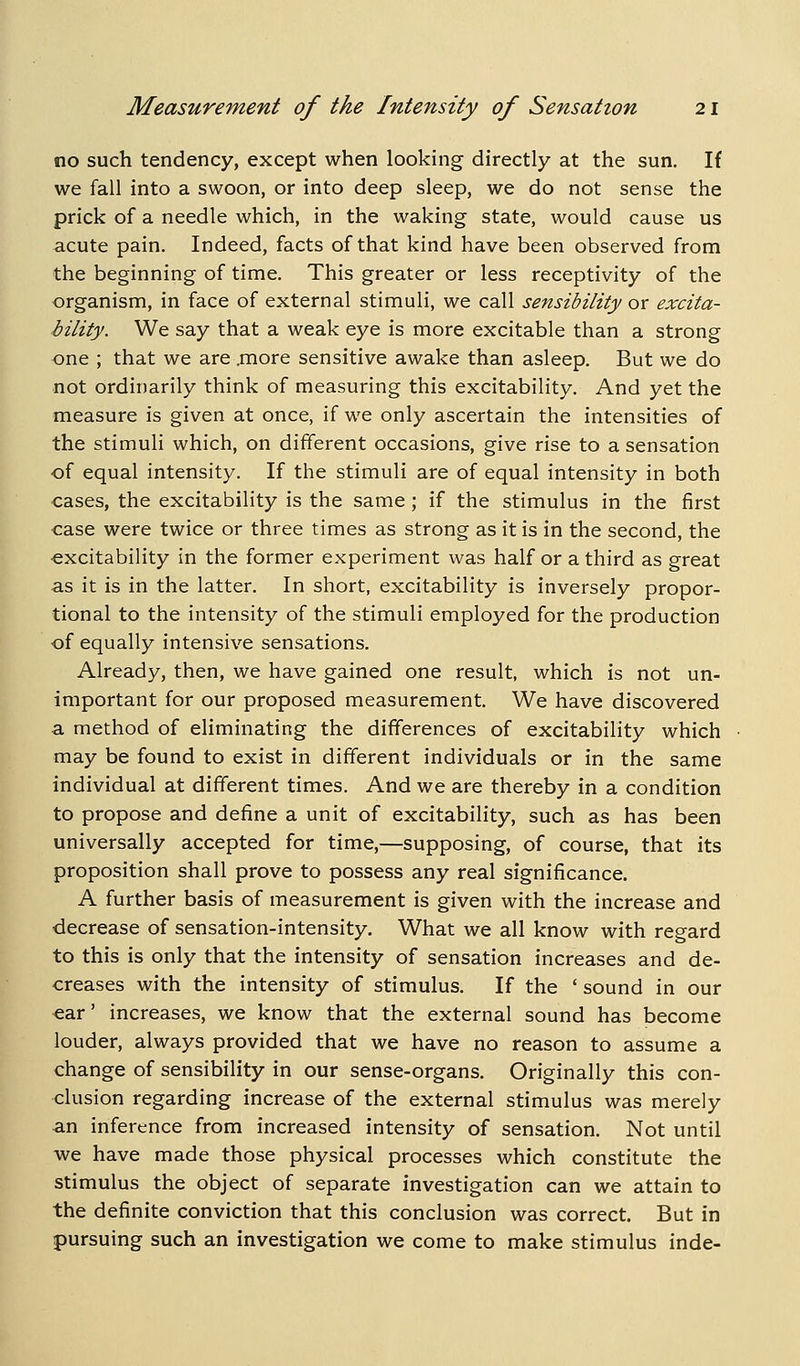 no such tendency, except when looking directly at the sun. If we fall into a swoon, or into deep sleep, we do not sense the prick of a needle which, in the waking state, would cause us acute pain. Indeed, facts of that kind have been observed from the beginning of time. This greater or less receptivity of the organism, in face of external stimuli, we call sensibility or excita- bility. We say that a weak eye is more excitable than a strong one ; that we are .more sensitive awake than asleep. But we do not ordinarily think of measuring this excitability. And yet the measure is given at once, if we only ascertain the intensities of the stimuli which, on different occasions, give rise to a sensation of equal intensity. If the stimuli are of equal intensity in both cases, the excitability is the same; if the stimulus in the first case were twice or three times as strong as it is in the second, the excitability in the former experiment was half or a third as great as it is in the latter. In short, excitability is inversely propor- tional to the intensity of the stimuli employed for the production of equally intensive sensations. Already, then, we have gained one result, which is not un- important for our proposed measurement. We have discovered a method of eliminating the differences of excitability which may be found to exist in different individuals or in the same individual at different times. And we are thereby in a condition to propose and define a unit of excitability, such as has been universally accepted for time,—supposing, of course, that its proposition shall prove to possess any real significance. A further basis of measurement is given with the increase and decrease of sensation-intensity. What we all know with regard to this is only that the intensity of sensation increases and de- creases with the intensity of stimulus. If the ' sound in our ear' increases, we know that the external sound has become louder, always provided that we have no reason to assume a change of sensibility in our sense-organs. Originally this con- clusion regarding increase of the external stimulus was merely an inference from increased intensity of sensation. Not until we have made those physical processes which constitute the stimulus the object of separate investigation can we attain to the definite conviction that this conclusion was correct. But in pursuing such an investigation we come to make stimulus inde-